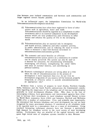 tion between once isolated communities and between such communities and
larger regional centers became possible.

     In an influential report, the Independent          Commission   for World-wide
Telecommunications Development noted that:

         (1) 	 Telecommunications have often been neglected in favor of other
               sectors such as agriculture, water and roads.
               Telecommunications should be regarded as a complement to other
               investments and as an essential component in the development
               process which can raise productivity and efficiency in other
               sectors and enhance the quality of life in the developing
               world.

         (2) 	 Telecommunications play an essential role in emergency
               and health services, commerce and other economic activity,
               in public administration, and in reducing the need to travel.
               There is moreover a clear link between investment in
               telecommunications and economic growth.

         (3) 	 The economic and social benefits an efficient
               telecommunications system confers on a community or a nation
               can be clearly perceived. The system can also be used as
               a channel for education, for disseminating information,
               encouraging self-reliance, strengthening the social fabric
               and sense of national identity, and contributing to
               political stability.

         (4) 	 Dramatic technological advances are taking place at a time
               when the role of telecommunications in the process of
               development is more important than ever. In our view no
               development programme of any country will be balanced, properly
               integrated, or effective unless it accords telecommunications
               an appropriate role.*

      Evidence from a variety of projects in rural Alaska, Northern Canada,
India, Indonesia and the South Pacific substantiates the Commission's conclu­
sions regarding the impor.ance of the telephone and of two-way communication
generally to rural development (Hudson, 1984).     Why, then, in the face of
encouraging evidence, have governments and international agencies been reluc­
tant to increase their investments in rural telephone systems? Recent reviews
by World Bank economists Stern (1985) and Saunders, Warford and Wellenius
(1983) offer a number of explanations. First, and probably most importantly,
the conceptual link between telephony and rural development has not yet been
recognized by many government planners. If considered at all, telephony tends
to be regarded more as a consequence than as a cause of development. Using
standard forecasting techniques, planners have not foreseen a particularly
high demand for telephone service in the rural sectors of most developing
nations. Furthermore, they are mindful of the capital intensity and conse­
quent high initial costs of telephone systems installed to date. Because


ibid.,     pp.   4-5.


                                        2
 