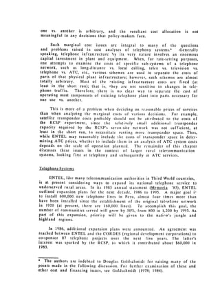 one vs. another is arbitrary, and the resultant        cost   allocation   is   not
 meaningful to any decisions that policy-makers face.

      Such marginal cost issues are integral to many of the questions
and problems raised in cost analyses of telephony systems.*          Generally
speaking, telephone infrastructure by its very nature involves an enormous
capital investment in plant and equipment. When, for rate-setting purposes,
one attempts to examine the costs of specific sub-systems of a telephone
network, such as long-distance vs. local calling, telex vs. television vs.
telephone vs. ATC, etc., various schemes are used to separate the costs of
parts of that physical plant infrastructure; however, such schemes are almost
totally arbitrary.   Most of the 2,xisting infrastructure costs are fixed (at
least in the short run); that is, they are not sensitive to changes in tele­
phone traffic.     Therefore, there is no clear way to separate the cost of
operating most components of existing telephone plant into parts necessary for
one use vs. another.

       This is more of a problem when deciding on reasonable prices of services
than when analyzing the marginal costs of various decisions.      For example,
satellite transponder costs probably should not be attributed to the costs of
the RCSP experiment, since the relatively small additional transponder
capacity required by the RCSP's sevcn-site network was not sufficient, at
least in the short run, to necessitate renting more transpcnder space. Thus,
while ENTEL may reasonably include the costs of transponder space in deter­
mining ATC prices, whether to include them in an analysis of ATC system costs
depends on the scale of operation planned.     The remainder of this chapter
discusses these issues in the context of larger rural telecommunication
systems, looking first at telephony and subsequently at ATC services.


Telephone Systems

      ENTEL, like many telecommunication authorities in Third World countries,
is at present considering ways to expand its national telephone service to
underserved rural areas. In its 1985 annual statement (Memoria '85), ENTEL
outlined expansion plans for the next decade, 1986 to 1995. A major goal i­
to install 600,000 new telephone lines in Peru, almost four times more than
have been installed since the establishment of the original tel,'phone network
in t920 (at present, there are 160,000 lines).   To accomplish this goal, the
number of communities served will grow by 50%, from 800 to 1,200 by 1995. As
part of this expansion, priority will be given to the natirn's jungle and
highland regions.

      In 1986, additional expansion plans were announced. An agreement was
reached between ENTEL and the CORDES (regional development corporations) to
co-sponsor 87 telephone projects over the next five years. The latter's
interest was sparked by the RCSP, to which it contributed about $60,000 in
1983.


* The authors are indebted to Douglas Goldschmidt for raising many of the
points made in the following discussion. For further examination of these and
other cost and financing issues, see Goldsclimidt (1978; 1984).
 