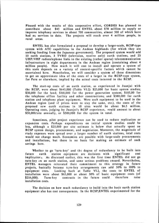 Pleased with the results of this cooperative effort, CORDES has planned to
contribute about $45 million and ENTEL about $78 million to supply or
improve telephony services in about 700 communities, almost 500 of which have
had no services to date. The projects will reach over 4 million people, in
rural areas.

      ENTEL has also formulated a proposal to develop a larger-scale, RCSP-type
system with ATC capabilities in the Andean highlands (for which they are
seeking funding from the Japanese government). The proposed system would add
10 earth stations, 3 TVRO (television, receive only) earth stations, and 23
UHF/VHF radiotelephone links to the existing (rather sparse) telecommunication
infrastructure in eight departments in the Andean region (containing about 4
million people).  How much it will cost to install and operate a system of
this scale depends on a variety of context-specific factors wbich cannot be
ascertained here. Nonetheless, we will consider a system of these dimensions
to get an approximate idea of the costs of a larger in the RCSP-type system,
for Peru or elsewhere, implied by the actual costs incurred in the RCSP.

      The start-up costs of an earth station, as experienced in Juanjui with
the RCSP, were about $645,000 (Table VI.2): $25,000 for basic system studies;
$30,000 for the land; $100,000 for the power generation system; $105,00 for
the telephone office facility and other constructions; and $380,000 for earth
station and telephone plant equipment. Were such equipment to be used in the
Andean region (and if prices were to stay the same, etc.), the costs of the
proposed new earth stations in 10 sites would be about $6.5 million.
Operating costs, judging by Juanjui's RCSP experience, vould amount to about
$50,000/site annually, or $500,000 for the system in total.

      Sometimes, pilot project experience can be used to reduce replication or
expansion costs. Perhaps expenditures on initial system studies could be
less, although a $25,000 per site estimate is below that actually spent on
RCSP system design, procurement, and negotiation. Moreover, the magnitude of
study expenses were spread over a larger number of earth stations, total costs
would not change much. Economies are possible with large-scale procurements
and installations, but there is no basis for making an estimate of such
savings here.

      Whether to go "turn-key" and the degree of redundancy to be built into
future     earth    station equipment are decisions with     significant  cost
implicatiors. As discussed earlier, this was the first time ENTEL did not go
turn-key tn an earth station, and some serious problems ensued. Nevertheless,
ENTEL managers reiterated their commitment to this strategy in future
projects, basically because turn-key arrangements can add 50% to 100% to
equipment costs.      Looking back at Table VI.2, the costs to ENTEL of
installation were about $65,000 or about 30% of basic equipment costs (of
$216,000).     Turn-key     contracts in the future could    therefore   raise
installation costs.

     The decision on how much redundancy to build into the basic earth station
equipment also has cost consequences. In the RCSP,ENTEL experimented for the



                                   129

 