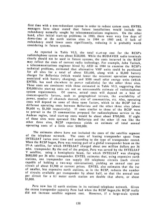 first time with a non-redundant system in order to reduce system costs.
                                                                         ENTEL
 managers have since stated that future installations would
                                                                   include the
 redundancy normally sought by telecommunications engineers.      On the other
 hand, after initial start-up problems in 1983, there were very
                                                                  few days of
 down-time at the earth station sites in 1984 or 1985 and,
                                                                    if lack of
 redundancy could lower costs significantly, reducing it is probably
                                                                          worth
 considering in future systems.

        As reported in Table VI.3, the total start-up cost for the
                                                                              RCSP's
 radiotelephone system was about $120,000. While the BUDAVOX radio
                                                                          terminals
 clearly should not be used in future systems, the costs incurred in
                                                                         the RCSP
 may reflect the costs of current radio technology. For example, John
                                                                            Tatlock,
 a telecommunications engineer hired by AED in 1984 to examine
                                                                       the RCSP's
 technical problems, estimated that alternative VHF units could be
                                                                         purchased
 for all sites for a total of about $35,000, along with a $1,000
                                                                             battery
 charger for Bellavista (which would lower the recurrent operation
                                                                           expenses
 associated with battery charging), and $500 small solar energy
                                                                     units (which
 ENTEL has used else where to power radiolinks) for the other
                                                                       three sites.
 These costs are consistent with those estimated in Table VI.3, suggesting
                                                                                that
 $3 0 ,000/site start-up costs are not an unreasonable estimate of radiotelephone
system requirements.         Of course, actual costs will depend on a host of
context-specific factors, such as geographical terrain, the availability
                                                                                  of
power, number of channels desired, size of communities, etc. Also,
                                                                         operating
costs will depend on some of these same factors, which in the
                                                                     RCSP led to
different operating costs between Bellavista and the other three
                                                                      sites (about
$9,600 vs. $1,500 respectively).     If costs similar to those of the RCSP were
to prevail in the 23 communities proposed for radiotelephone service
                                                                             in the
Andean region, total start-up costs would be about about $700,000.
                                                                           If eight
of those sites were operated like Bellavista and the other 15 run
                                                                          like the
other three sites, RCSP experience yields an estimate of total
                                                                             annual
operating costs of a little over $100,000.

      The estimates above have not included the costs of the satellite
                                                                         segment
of the telephone network.       The costs of leasing transponder space from
INTELSAT varies over time and according to the type of transponder
                                                                          rented.
When the RCSP began, Peru was renting part of a global transponder
                                                                    beam on the
IV-A satellite, for which INTELSAT charged about one million dollars
                                                                           per 36
mhz. transponder. By the end of the project, Peru was served by the
                                                                     INTELSAT
V satellite,   using a hemispheric beam, for which INTELSAT was charging
$680,000 per 36 mhz. transponder. ENTEL estimates that, using expensive
                                                                            earth
stations, one transponder can supply 355 telephone circuits
                                                                  (each circuit
capable of holding a two-way conversation), yielding an annual
                                                                        cost per
circuit of about $1,900 at current prices. ENTEL also estimates
                                                                   that the iuse
of smaller, less expensive earth stations, as in the RCSP, reduces
                                                                    the number
of circuits available per transponder by about half, so that the
                                                                    annual cost
per circuit for a 6.1 meter earth station are double that above,
                                                                       or about
$3,800.

     Peru now has 12 earth stations in its national telephone network.
                                                                       Given
the excess transponder capacity Peru had when the RCSP began,the
                                                                  RCSP really
did not increase satellite segment cost.    However, if a large-scale system


                                    130

 