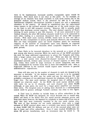 were to be implemented, increased satellite transponder space would be
necessary. How much more is not clear at this point. If, for example, an
average of six channels were made available in each earth station site in the
proposed Andean system, there is the potential for 600 (6 X 10 sites)
simultaneous telephone conversations between a project site and a community
elsewhere in the country.     (It should be remembered that the radio-linked
towns connect to the national network through one of the earth station sites,
so the limit is still 600 occupied circuits).  However, 600 is actually much
greater than maximum current capacity. The total channel capacity of Peru's
existing 12 earth stations is now 206 channels. If all were connected to new
Andean channels, the other 400 Andean channels would have to be connected to
each other, leading to a maximum theoretical limit of about 400 occupied
circuits. With small earth stations, ENTEL would have to rent two and a
quarter 36 mhz. transponders to satisfy peak demand. However, one curtomarily
does not lease transponder space (or build telephone plant) for maximum
capacity, so the question of transponder space costs depends on expected
traffic over the system and decisions about acceptable congestion levels at
peak periods.

       Costs likely to be incurred elsewhere in the network as a result of the
new system also deserve attention. While the small size of the RCSP precluded
the need for large additional expenditures in places like Tarapoto and Lima,
with a larger system costs elsewhere will rise. While one does not have to
match       a new system with channel-for-channel increases in the already
established network, without some increase of channel capacity in other sites
(e.g., Lima), there could be large increases in system congestion and wait
times accompanied by revenue losses due to more non-completed calls. Also, a
large-scale addition to the network would require some increase in general
administrative expenditures.

      Costs will also vary by the number of channels in each site deemed to be
necessary or desirable. In the Andean proposal, each site is to be equipped
with two channels for ATC, one for audio and one for slow-scan TV, and
probably a minimum of two additional channels for telephone, with more in the
larger sites. For most earth stations, the marginal costs of adding another
charnel are relatively small.    In the RCSP, the earth station shelters came
with racks for up to 12 channels, and each channel cost about $6,000
(although, at some point, the need for a larger power amplifier can increase
these costs). The marginal costs of adding more channels to a radiotelephone
system could be greater, although Tatlock's estimate was close to this figure.

     A final issue is whether to include home or office subscribers in the
system. When the RCSP was designed, the initial decision was to install only
public call boxes in the belief that this would provide adequate service and
keep costs down; however, the demand for telephone in homes and offices was so
great that they were eventually installed in the tree earth station sites.
The costs of that decision are not easily calculated, since only a rough
estimate of RCSP external plant costs is available (one source estimated them
at about 45,000 1985 US. dollars), and not all of the external plant costs are
due to home and office subscribers.    Even if costs reached $15,000/site for
about 100 private installations, such an investment may be worth it.        In
 