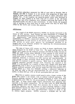 1985, private subscribers accounted for 26% of total calls in Tocache, 36%
                                                                             in
 Saposoa, and 40% in Juanjui. It is not certain what proportion of those calls
 would be made from public call boxes if no home or office subscribers were
 allowed. Yet , if one examines the month-by-month traffic data discussed
                                                                             in
 Chapter IV, there seemed to be little drop off in traffic at the call boxes
 when home and office telephones were installed, indicating that much of the
 additional traffic was due to such convenience. In other words, the marginal
 costs of putting in extra local lines at earth station sites may be more than
 offset by the traffic and revenue they generate.


 ATC Systems

      As a result of the RCSP experience, ENTEL has become interested in the
future of ATC services. Such interest has been manifested in a number
                                                                            of
ways: the continued participation of ENTEL's Lima and Iquitos offices in ATCs
for    administrative   and training purposes;   the transference    of   ATC
responsibility to ENTEL's commercial department in an effort to investigate
the marketability of such services to the private sector; and the provision
                                                                            of
ATC services to social sector agencies for development activities as an
integral part of its ambitious proposal for improving the telecommunications
network in the Andean region.

       The costs of future ATC systems are likely to depart significantly from
 those estimated for the RCSP in Table VI.4. The major start-up cost for the
 RCSP's ACT system was the technical assistance provided by A.I.D. contracts
                                                                              to
 HRM and AED, totaling almost $600,000. If Peru expands its ATC service for
 social development, there is now a wealth of experience to draw upon that
 would make such an extensive start-up effort unnecc satry. Whether expensive
 expatriate assistance is necessary to ATC start-up and experimentation      in
 rural settings in other interested Third World countries is an open question
and must be examined in specific contexts. While there is no doubt that the

technical assistance provided 
 through A.I.D. financing was essential to the
RCSP, it is also possible for a country to begin such a project with much more
limited help, even if there are no nationals with ATC experience to draw upon.
Without technical assistance, ATC start-up would fall from three-quarters of
                                                                               a
million dollars to a little over $150,000, yielding a substantial reduction
                                                                             in
the $370 per ATC or $20 per participant-hour per year estimate calculated
earlier, to about $145 per ATC or $8 per participant-hour per year.

      What Peru or another country would spend to plan a larger version of the
 RCSP ATC system is not certain, with or without technical assistance. The
Peruvian planning expenses of about $64,000 (estimated in Table VI.4) were
predominantly (over 70%) for 136 person-months of ENTEL and sector agency
staff time. A larger system might require substantially more planning time,
especially in the project communities. On the other hand, the RCSP planning
period probably lasted much longer than necessary due to delays in system
installation. Moreover, any cost estimate of future planning expenses is made
more uncertain because the effort to be expended on planning is almost totally
descretionary, without any clear cost-effectiveness criteria to guide it.
                                                                           (In
its Andean region proposal,      ENTEL estimated a $.000,000 cost for ATC
 