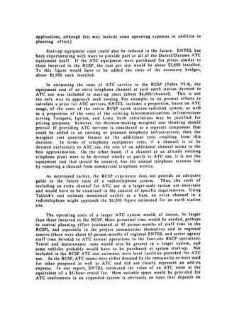 applications, although this may include some operating expenses in addition to
planning effort.)

     Start-up equipment costs could also be reduced in the future. ENTEL has
been experimenting with ways to provide part or all of the Dantel/Darome ATC
equipment itself. If the ATC equipment were purchased for prices similar to
those incurred in the RCSP, the cost per site would be about $5,800 installed.
To this figure would have to be added the costs of the necessary bridges,
about $1,900 each installed.

      In estimating the costs of ATC service in the RCSP (Table VI.4), the
equipment cost of an extra telephone channel at each earth station devoted to
ATC use was included in start-up costs (about $6,000/channel). This is not
the only way to approach such costing. For example, in its present efforts to
calculate a price for ATC services, ENTEL includes a proportion, based on ATC
usage, of the costs of the entire RCSP earth station-radiolink system, as well
as a proportion of the costs of the existing telecommunications infrastructure
serving Tarapoto, Iquitos, and Lima. Such calculations may be justified for
pricing purposes; however, for decision-making marginal cost thinking should
prevail. If providing ATC services is considered as a separate component that
could be added to an existing or planned telephony infrastructure, then the
marginal cost question focuses on the additional costs resulting from this
decision.    In terms of telephony equipment costs, if a channel is to be
devoted exclusively to ATC use, the cost of an additional channel seems to the
best approximation. On the other hand, if a channel at an already existing
telephone plant were to be devoted wholly or partly to ATC use, it is not the
equipment cost that should be counted, but the annual telephone revenue lost
by removing a channel from commercial telephone service.

      As mentioned earlier, the RCSP experience does not    provide an adequate
guide to the future costs of a radiotelephone system.         Thus, the costs of
including an extra channel for ATC use in a larger-scale    system are uncertain
and would have to be examined in the context of specific    requirements. Using
Tatlock's cost estimate mentioned earlier as a base, an      extra channel in a
radiotelephone might approach the $6,000 figure estimated    for an earth station
site.

      The operating costs of a larger ATC system would, of course, be larger
than those incurred in the RCSP. More personnel time would be needed, perhaps
in central planning effort (estimated at 42 person-months of staff time in the
RCSP), and especially in the project communities themselves and in regional
centers (there were about 65 person-months of regional ENTEL and sector agency
staff time devoted to ATC annual operations in the four-site RSCP operation).
Travel and maintenance zosts would also be greater in a larger system, and
some vehicles probably would have to be purchased at system start-up. Not
included in the RCSP ATC cost estimates were local facilities provided for ATC
use. In the RCSP, ATC rooms were either donated by the community or were used
for other purposed as well as ATC and did not clearly represent an add-on
expense. In one report, ENTEL estimated the value of an ATC room at the
equivalent of a $5/hour rental fee. How suitable space would be provided for
ATC conferences in an expanded system is obviously an issue that depends on
 