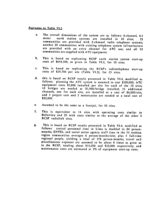 Footnotes to Table VI.5

     a.     The overall dimensions of the system are as follows: 6-channel, 6.1
            meter    earth station systems are installed in 10 sites;         23
            communities are provided with 2-channel radio telephone systems;
            another 20 communities with existing telephone system infrastructure
            are provided with an extra channel for ATC use; and all 53
            communities are supplied with ATC equipment.

     b. 	   This is based on replicating RCSP earth station system       start-up
            costs of $644,300, as given in Table VI.2, for 10 sites.

     c. 	   This is based on replicating the RCSP's radiotelephone       start-up
            costs of $29,700 per site (Table VI.3), for 23 sites.

    d. 	    this is based on RCSP results presented in Table VI.4, modified as
            follows: planning the ATC system is assumed to cost $200,000; ATC
            equipment costs $5,800 installed per site for each of the 53 sites;
            10 bridges are needed at $1,900/bridge installed; 53 additional
            channels, one for each site, are installed at a cost of $6,000/site;
            and 3 project cars and 3 motorcycles are needed at a total cost of
            $35,000.

    e. 	    Assumed to be the same as a Juanjui, for 10 sites.

    f. 	    This is equivalent to 14 sites with operating costs similar to
            Bellavista and 29 with costs similar to the average of the other 3
            RCSP radiolink sites.

   g.         This is based on RCSP results presented in Table VI.4, modified as
             follows:  central personnel time in Lima is doubled to 84 person­
            months; ENTEL and social sector agency staff time in the 53 Andean
            region communities averages 6 person-months/site; plus 5 full-time
            regional people, yielding a total of 378 person-months; travel and
            miscellaneous expenses are assumed to be about 6 times as great as
            in the RCSP, totaling about $15,000 and $10,000 respectively; and
            maintenance costs are estimated at 2% of equipment start-up costs.
 