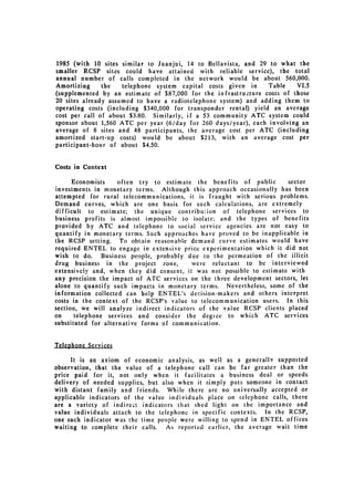 1985 (with 10 sites similar to Juanjui, 14 to Bellavista, and 29 to what the
smaller RCSP sites could have attained with reliable service), the total
annual number of calls completed in the network would be about 560,000.
Amortizing     the   telephone system capital costs given in     Table    VI.5
(supplemented by an estimate of $87,000 for the infrastructure costs of those
20 sites already assumed to have a radiotelephone system) and adding them to
operating costs (including $340,000 for transponder rental) yield an average
cost per call of about $3.80. Similarly, if a 53 community ATC system could
sponsor about 1,560 ATC per year (6/day for 260 days/year), each involving an
average of 8 sites and 48 participants, the average cost per ATC (including
amortized start-up costs) would be about $213, with an average cost per
participant-hour of about $4.50.


Costs in Context

      Economists     often try to estimate the benefits of public      sector
investments in monetary terms. Although this approach occasionally has been
attempted for rural telecommunications, it is fraught with serious problems.
Demand curves, which are one basis for such calculations, are extremely
difficult to estimate; the unique contribution of telephone services to
business profits is almost impossible to isolate; and the types of benefits
provided by ATC and telephone to social service agencies are not easy to
quantify in monetary terms. Such approaches have proved to be inapplicable in
the RCSP setting. To obtain reasonable demand curve estimates would have
required ENTEL to engage in extensive price experimentation which it did not
wish to do. Business people, probably due to the permeation of the illicit
drug business in the project zone,         were reluctant to be interviewed
extensively and, when they did consent, it was not possible to estimate with
any precision the impact of ATC services on the three development sectors, let
alone to quantify such impacts in monetary terms. Nevertheless, some of the
information collected can help ENTEL's decision-makers and others interpret
costs in the context of the RCSP's value to telecommunication users. In this
section, we will analyze indirect indicators of the value RCSP clients placed
on     telephone services and consider the degree to which ATC services
substituted for alternative forms of communication.


Telephone Services

      It is an axiom of economic analysis, as well as a generally suppoited
observation, that the value of a telephone call can be far greater than the
price paid for it, not only when it facilitates a business deal or speeds
delivery of needed supplies, but also when it simply puts someone in contact
with distant family and friends. While there are no universally accepted or
applicable indicators of the value individuals place on ielephone calls, there
are a variety of indirect indicators that shed light on the importance and
value individuals attach to the telephone in specific contexts. In the RCSP,
one such indicator was the time people were willing to spend in ENTEL offices
waiting to complete their calls. As reported earlier, the average wait time
 