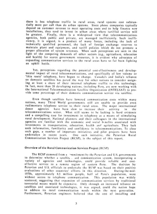 there is less telephone traffic in rural areas, rural systems cost substan­
 tially more per call than do urban systems. Since phone companies typically
 depend on customer revenue to meet operating costs and to help finance new
installations, they tend to invest in urban areas where tariffed service will
be greatest.     Finally, there is a widespread view that telecommunications
agencies, both public and private, are managed inefficiently. Such ineffi­
ciency, it is argued, is a product of many forces, including the lack of
technically qualified personnel, the lack of foreign exchange reserves to
maintain plant and equipment, and tariff policies which do not promote a
proper allocation of system revenues. When such perceptions are seen in the
light of the competing demands of other sectors (e.g., agriculture, education
and health) for scarce government resources, it is evident why advocates of
expanding communication services to the rural areas have so far been fighting
an uphill battle.

      Yet, perceptions regarding the potential cost-effectiveness and develop­
mental impact of rural telecommunications, and specifically of low volume or
"thin route" telephony, have begun to change. Canada's and India's reliance
on domestic satellites has paved the way for other nations to consider assign­
ing at least a share of their internal telephone traffic to this technology.
In fact, more than 20 developing nations, including Peru, are now working with
the International Telecommunication Satellite Organization (INTELSAT) to 
 pro­
vide some percentage of their domestic communication service via satellite.


      Even though satellites have lowered communication costs within many
nations, many Third World governments still are unable to provide even
rudimentary telephone service to their rural areas. The major international
donor    agencies   have been slow to increase their       activity   in   the
telecommunications sector. What still seems to be lacking is hard evidence
and a compelling case for investment in telephony as a means of stimulating
rural development. National planners and their colleagues in the international
agencies are familiar with the economic and social b,;ncfits associated with
investments in transportation, education, health and agriculture. They lack
such information, familiarity and confidencc in telecommunications. To close
such gaps, a number of important initiatives and pilot projects have been
undertaken in recent years.      One such initiative, the Peruvian Rural
Communication Services Project (RCSP), is the subject of this report.


Overview of the Rural Communication Services Project (RCSP)

       The RCSP stemmed from a -mmitment by the Peruvian and U.S. governments
to determine whether a satellitt.. -sed communication system, incorporating a
 variety of agencies and technologies, could provide reliable and cost­
effective service to a remote region of eastern Peru.        The decision by
Peruvian and U.S. officials to undertake the RCSP was based on their positive
evaluations of other countries' efforts in this direction.     During the mid­
1970s, approximately 8.5 million people, half of Peru's population, were
without access to telephone communication.       This population was widely
scattered, suggesting that expansion of communication services by traditional
terrestrial means would be expensive. Only through an increased reliance on
satellites and associated technologies, it was argued, could the nation hope
to address its rural communication needs within the next generation.
Furthermore, Peruvian engineers believed that the cost of installing and


                                   3

 