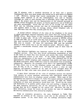 was 51 minutes, with a standard deviation of an hour and a quarter.
 Consequently, there were many people who waited two or more hours to complete
 a call.   Moreover, waiting time varied considerably by site, with higher
 average times reported in all the radiotelephone sites and in Tocache.
 Although the value of such waiting time is debatable, given wage and salary
 rates in the project zone and the characteristics of the clientele surveyed at
 ENTEL offices throughout the project, an hourly opportunity cost of $1.00 does
 not seem unreasonable.   Given that the price of an average call was about
 $1.15 (see the following section), one way of interpreting the opportunity
 cost estimate above is that, on average, clients valued telephone calls at
 least 70% more than what they actually paid for them.

      A second indirect indicator of the value of the telephone is the extent
to which individuals reported expending more effort than just waiting time at
ENTEL offices. Many clients, in fact, traveled from surrounding communities
in order to place calls. Of the 1,775 individuals surveyed at ENTEL offices
in 1984 and 1985, 222 or 12.5% said they had journeyed to the town in which
they were surveyed (this does not include the additional 20% of the sample
that were in transit).    Of these 222 individuals, 80% said the principal
motive of their travel was to use the telephone system. Moreover, many
traveled a considerable distance; about half reported trips of more than 20
kms.

      This behavior highlights two important aspects of the value of RCSP's
telephone services:    first, that they served surrounding communities as well
as the towns in which they were located; and second, that many individuals
made substantial efforts to use them.        If the sample percentages reported
above are representative of the system as a whole, they indicated that of the
approximately 150,000 telephone calls completed from public call boxes during
the RCSP experiment, about 19,000 were made by individuals from surrounding
communities. Moreover, the principal travel motive for approximately 15,000
of these clients was to use the telephone system, and almost 7,500 traveled
over 20 kms. to do so.         While it is difficult to place a value on such
behavior, self-reported estimates of the costs of travel averaged about $7,
indicating the high value some users placed on access to telephone services.

      A more direct indicator of the value of telephone services was derived
form answers to survey questions concerning how individuals would have
communicated were there no telephone system available. While some of this
information was reported in Chapter IV, Table VI.6 repeats summary frequencies
for the alternative communications options indicated and adds the clients'
estimations of what such alternatives would have cost. Travel (to the actual
call destination or to another public phone site) and sending a telegram were
the most expensive alternatives, but all the alternatives cost more on the
average than the $1.15 charged for the typical call. Moreover, the cost of
these alternatives, except for travel, do not include the costs of completing
the two-way communication links allowed by telephone.

      From an economics perspective, the costs displayed in Table VJ.6
represent an estimate of the resources saved due to the existence of the
telephone system.  If the "don't know" and "do nothing" alternatives imply
 