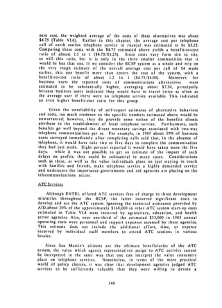 zero cost, the weighted average of the costs of these alternatives was about
$4.75 (Table VI.6).   Earlier in this chapter, the average cost per telephone
call of earth station telephone service in Juanjui was estimated to be $3.25.
Comparing these costs with the $4.75 estimated above yields a benefit-to-cost
ratio of almost 1.5 to 1 ($4.75/$3.25).    Since costs vary form site to site,
so will this ratio, but it is only in the three smaller communities that it
would be less that one. If we consider the RCSP system as a whole and rely on
the very rough estimate of the overall average cost per call of $4 made
earlier, this one benefit more than covers the cost of the system, with a
benefit-to-cost ratio of about 1.2 to 1 ($4.75/$4.00).         Moreover, for
business users the reported costs of communications alternatives         were
estimated to be substantially higher, averaging about $7.30, principally
because business users indicated they would have to travel twice as often as
the average user if there were no telephone service available. This indicated
an even higher benefit-cost ratio for this group.

      Given the unreliability of self-report estimates of alternative behaviors
and costs, too much credence on the specific numbers estimated above would be
unwarranted; however, they do provide some notion of the benefits clients
attribute to the establishment of local telephone service. Furthermore, such
benefits go well beyond the direct monetary savings associated with two-way
telephone communications per se. For example, in 1985 about 39% of business
users surveyed immediately after completing calls said that, in the absence of
telephone, it would have take two to five days to complete the communication
they had just made. Eight percent reported it would have taken more the five
days.    while it was not possible to get an estimate of the impact of such
delays on profits, they could be substantial in many cases.      Considerations
such as these, as well as the value individuals place on just staying in touch
with families and friends, make telephone service a highly demanded service
and underscore the importance governments and aid agencies are placing on the
telecommunications sector.

ATC Services

     Although ENTEL offered ATC services free of charge to three development
ministries throughout the RCSP, the latter incurred significant costs to
develop and use the ATC system. Ignoring the technical assistance provided by
AID,about 20% of the approximately $160,000 in other ATC system start-up costs
estimated in Table VI.4 were incurred by agricuiture, education, and health
sector agencies. Also, over one-third of the estimated $33,000 in 1985 annual
operating costs were personnel and support expenses assumed by these agencies.
This estimate does not include the additional effort, time, or expense
incurred by individual staff members to attend ATC sessions in various
locales.

     Since San Martin's citizens are the ultimate beneficiaries of the ATC
system, the value which agency representatives assign to ATC activity cannot
be interpreted in the same way that one can interpret the value consumers
place on telephone services.    Nonetheless, in terms of the more practical
world of policy choices, it was clear that development agencies judged ATC
services to be sufficiently valuable that they were willing to devote a


                                   140

 