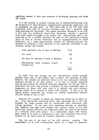 significant amount of their own resources to developing, planning, and using
the system.

     It is also possible to examine training uses of audioteleconferencing from
the perspective of what alternative communication mechanisms might have cost
to accomplish the same goals. In 1985, about 60% of the 392 ATCs held
constituted some form of in-service training, often with a specialist from
Lima providing the instruction. The closest equivalent alternative to an ATC
o this type was traditional, face-to-face instruction, whereby a specialist
from Lima would be brought to the project zone. (Instructional radio is not
conceived to be a suitable substitute for most of this specialized training
given its lack of two-way interaction and its inappropriateness for small
audiences.)    As a rough approximation, consider the following minimal cost
estimates of bringing a Lima specialist to run single-day workshops in just
Tarapoto, Juanjui, and Tocache:

    -   Lima specialist's time (3 days at $20/day)        $ 60

    -   Air travel                                         130

    -   Per diem for specialist (3 days at $30/day)         90

    -   Miscellaneous (local   transport,   aiiport         15
        transport, etc.

                                                          $295


     In Table VI.4, the average cost per teleconference which typically
included three sites in the project zone as above, was estimated at $370.
However, this includes the amortized value of the very substantial technical
assistance devoted to the pilot project.      if we were to include amortized
start-up costs without the technical assistance component, the cost per ATC is
about $145. The latter cost estimate is probably the more reasonable point of
comparison for future ATC uses, since it is unlikely that such extensive
start-up efforts ill be devoted to future ATC projects.      if this is so, the
figures promis substantial cost savings for running instructional seminars
via ATC instead of face to face.

     However, for a number of reasons the comparison should not be taken too
far.    First, face-to-face instruction offers some advantages due to the time
available for longer sessions and for considerable more interaction with
visiting specialists.    At the same time, competing demands on specialists'
time combined with tight travel budgets limit agencies' ability to run such
face-to-face seminars. Moreover, the comparison above was made in the context
of a relatively small pilot project.     In a substantially larger ATC system,
there would be no point in comparing its costs with traditional face-to-face
formats, for the latter wouid be virtually impossible to execute.

     This fact gets at the heart of the ATC decision     question.  The
establishment of an ATC infrastructure allows for a range of education,


                                     141
 