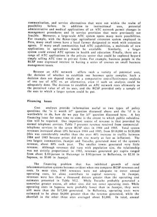 communication, and service alternatives that were not within the realm of
possibility    before.  In     addition to    instructional    uses,   potential
administrative and medical applications of an A.TC network permit changes in
management procedures and in service provision that were previously not
 feasible. Moreover, a large-scale ATC system opens many more possibilities.
For example, with the Benor-type agricultural extension system employed in
Peru, many small towns have a local farmer designated to work with extension
agents. If many small communities had ATC capabilities, a multitude of new
applications in agriculture would be available.          Similarly,   a larger
system could extend ATC options in health and education. Finally, there are a
range of ATC applications in the private sector that could be explored beyord
simply selling ATC time to private firms. For example, business people in the
RCSP zone expressed interest in having a series of courses on small business
management issues.

     Because an ATC network         offers such a variety of potential uses,
the decision of whether to establish one becomes quite complex. Such a
decision does not depend simply on a comparative cost-effectiveness analysis
of one use of ATC vs. an alternative, even if such an analysis could be
adequately done. The decision to establish an ATC network rests ultimately on
the perceived value of all its uses, and the RCSP provided only a sample of
the uses to which a larger system could be put.


Financing   Issues

      Cost     analyses provide information useful to two types of policy
questions: the "is it worth it?" question discussed above and the "if it is
worthwhile to do, how do we pay for it?" question discussed here. A key
 financing issue for some time to come is the extent to which public subsidiza­
tion will be required. One important source of revenue is that provided by
normal telephone ;ervices. Table 7 presents revenue received from commercial
telephone services in the seven RCSP sites in 1984 and 1985. Total system
revenues increased about 10% between 1984 and 1985, from $118,000 to $130,000
(this was considerably smaller than the over 40% increase in traffic between
1984 and 1985 because prices did not rise nearly as fast as inflation). The
two largest communities, Juanjui and Tocache, generated most of the system's
revenue, about 80% each year.        The smaller towns generated very little
revenue.   Although revenues did vary with population size, the relationship
was not strictly proportional: in 1985, revenues generated per capita ranged
from about $.10/person in Huicungo to $.90/person in Bellavista, to $2.10 in
Saposoa, to $3.80 in Juanjui.

      The   financing   problem   that    has  inhibited   growth     of   rural
telecommunication systems becomes evident when one compares RCSP revenues and
costs. In most sites, 1985 revenues were not adequate to cover annual
operating costs, let alone contribute to capital recovery.         In Juanjui,
revenues were less than a thousand doliars greater than the operating cost
estimates presented in Table VI.2.      While Tocache probably generated a
somewhat greater excess, all other sites did not cover operating costs. While
operating costs in Saposoa were probably lower than in Juanjui, they were
still more than the $17,500 generated.     In Bellavista, operating costs were
estimated to be about $4,000 greater than the revenue generated, while the
shortfall in the other three sites averaged about $1,000.      In total, annual
 