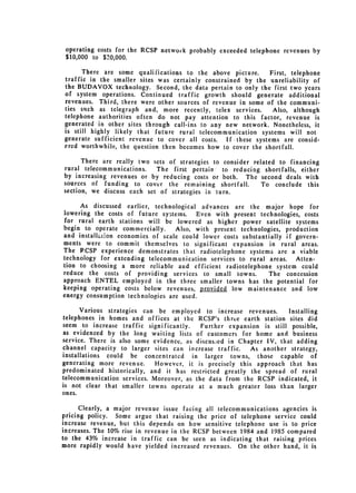 operating costs for the RCSP netwock probably exceeded telephone revenues by
 $10,000 to $20,000.

      There are some qualifications to the above picture.      First, telephone
traffic in the smaller sites was certainly constrained by the unreliability of
the BUDAVOX technology. Second, the data pertain to only the first two years
of system operations. Continued traffic growth should generate additional
revenues. Third, there were other sources of revenue in some of the communi­
ties such as telegraph and, more recently, telex services.      Also, although
telephone authorities often do not pay attention to this factor, revenue is
generated in other sites through call-ins to any new network. Nonetheless, it
is still highly likely that future rural telecommunication systems will not
generate sufficient revenue to cover all costs. If. these systems are consid­
ered worthwhile, the question then becomes how to cover the shortfall.

      There are really two sets of strategies to consider related to financing
rural telecommunications.   The first pertain to reducing shortfalls, either
by increasing revenues or by reducing costs or both. The second deals with
sources of funding to cover the remaining shortfall.         To conclude this
section, we discuss each set of strategies in turn.

     As discussed earlier, technological advances are the major hope for
lowering the costs of future systems. Even with present technologies, costs
for rural earth stations will be lowered as higher power satellite systems
begin to operate commercially.    Also, with present technologies, production
and installaion economies of scale could lower costs substantially if govern­
ments were to commit themselves to significant expansion in rural areas.
The RCSP experience demonstrates that radiotelephone systems are a viable
technology for extending telecommunication services to rural areas. Atten­
tion to choosing a more reliable and efficient radiotelephone system could
reduce the costs of providing services to small towns.        The concession
approach ENTEL employed in the three smaller towns has the potential for
keeping operating costs below revenues, provided low maintenance and low
energy consumption technologies are used.

      Various strategies can be employed to increase revenues.        Installing
telephones in homes and offices at the RCSP's three earth station sites did
seem to increase traffic significantly.    Further expansion is still possible,
as evidenced by the long waiting lists of customers for home and business
service. There is also some evidence, as discus:ied in Chapter IV, that adding
channel capacity to larger sites can increase traffic.    As another strategy,
installations could be concentrated in larger towns, those capable of
generating more revenue.    However, it is precisely this approach that has
predominated historically, and it has restricted greatly the spread of rural
telecommunication services. Moreover, as the data from the RCSP indicated, it
is not clear that smaller towns operate at a much greater loss than larger
ones.

      Clearly, a major revenue issue facing all telecommunications agencies is
pricing policy. Some argue that raising the price of telephone service could
increase revenue, but this depends on how sensitive telephone use is to price
increases. The 10% rise in revenue in the RCSP between 1984 and 1985 compared
to the 43% increase in traffic can be seen as indicating that raising prices
more rapidly would have yielded increased revenues. On the other hand, it is
 