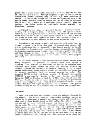 possible that a major reason traffic increased so much was that the real cost
of telephone calls declined. Although telephone charges are low in Peru by
industrialized country standards, they are quite high when considered in
context. The cost of the average long distance call represented 0.6% of the
average family's monthly income in Juanjui and 1.3% of income in Huicungo.
Several such calls a month are a significant expense, especially when one
considers     the limited portion of rural family incomes available       for
discretionary purposes.

      Additional revenue might be generated by other       telecommunication
services, such as telegraph, telex, or television. If an ATC system is estab­
lished, it, too, could generate revenue. However, the extent of cost recovery
would depend on the degree of private sector interest in ATC use as well as
the ability of social sector agencies to stretch their budgets to cover ATC
fees in addition to the other expenses an ATC system requires of them.

      Regardless of the extent to which such strategies could reduce costs or
increase revenues, it is likely that rural telecommunication systems will
require subsidization for the foreseeable future. Present practice has largely
been confined to financing rura' expansion through cross-subsidization within
the telecommunications agency, in other words, redeploying profits from urban
and long distance services.     If this policy remains the sole source for
expanding rural telecommunications in the future, however, little progress
will occur.

      As the societal benefits of rural telecommunication systems become more
widely recognized, the possibility of subsidies from other sources is
increasing. First, bilateral and multilateral aid agencies are becoming more
interested. A.I.D. helped finance the RCSP, and Peruvian officials are
currently exploring the possibility of Japanese financing of the proposed
Andean region system. Second, national agencies such as ENTEL are recognizing
the potential contribution !ocal and regional agencies can make.              The
agreement ENTEL      reached wiih Peru's regional     development    corporations
(CORDES) is one example.         Another is the    local    interest  manifested
during the RCSP in donations of land for ENTEL offices and of space for
ATC use.     Finally, in spite of serious financial constraints, as governments
come to acknowledge the social value of rural telecommunications, chances
increase that they will begin to subsidize such investments from general
revenues, as they do now in agriculture, education, health and transportation.


Conclusions

      Table VI.8 summarizes the telephone system cost estimates discussed in
this chapter.     The start-up costs of earth station telephone service, as
typified by the experience in Juanjui, were about $644,000, with annual oper­
ating costs of about $48,000. Based on 1985 traffic, this yielded an average
cost per call of about $3.25 (all average cost figures include amortized
start-up costs). The costs of adding radiotelephone linkages to such an earth
station system are considerably less, although they vary depending on the
particular characteristics of the site. For the largest radiotelephone system
site, Bellavista, start-up costs were estimated to be about $30,000, annual
operations costs about $9,600, and the average cost/call about $2.20. In the
smaller radiotelephone sites, start-up costs were estimated to be about the
 