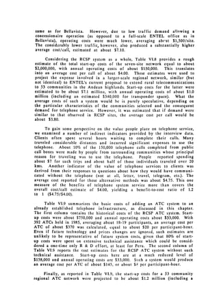 same as for Bellavista.     However, due to low traffic demand aJiowing a
concessionaire operation (as opposed to a full-scale ENTEL office as in
Bellavista), operating costs were much lower, averaging abc'ut $1,500/site.
The considerably lower traffic. however, also produced a substantially higher
average cost/call, estimated at about $7.10.

      Considering the RCSP system as a whole, Table VI.8 provides a rough
estimate of the total start-up costs of the seven-site network equal to about
$2,000,000, with annual operating costs of about $150,000.      This translates
into an average cost per call of about $4.00.    These estimates were used to
project the expense involved in a larger-scale regional network, similar (but
not identical) to ENTEL's current proposal to extend rural telecommunications
to 53 communities in the Andean highlands. Start-up costs for the latter were
estimated to be about $7.1 millioa, with annual operating costs of about $1.0
million (including an estimated $340,000 for transponder space).     What the
average costs of such a system would be is purely speculative, depending on
the particular characteristics of the communities selected and the consequent
demand for telephone service. However, it was estimated that if demand were
similar to that observed in RCSP sites, the average cost per call would be
about $3.80.

      To gain some perspective on the value people place on telephone service,
we examined a number of indirect indicators provided by the interview data.
Clients often spent several hours waiting to complete their calls. Many
traveled considerable distances and incurred significant expenses to use the
telephone. About 10% of the 150,000 telephone calls completed from public
call boxes were made by people from surrounding communities whose principal
reason for traveling was to use the telephone.      People  reported spending
about $7 for such trips and about half of those individuals traveled over 20
kms.    Another indicator of the value of telephone services to clients was
derived from their responses to questions about how they would have communi­
cated without the telephone (not at all, letter, travel, telegram, etc.). The
average cost reported for these alternative methods was about $4.75. This one
measure of the benefits of telephone system service more than covers the
overall cost/call estimate of $4.00, yielding a benefit-to-cost ratio of 1.2
to 1 ($4.75/$4.00).

      Table VI.9 summarizes the basic costs of adding an ATC system to an
already established telephone infrastructure, as discussed in this chapter.
The first column contains the historical costs of the RCSP ATC system. Start­
up costs were about $750,000 and annual operating costs about $33,000. With
392 ATCs held in 1985, averaging about 18-19 participants, an average cost per
ATC of about $370 was calculated, equal to about $20 per participant-hour.
Even if future technology and prices changes are ignored, such estimates are
unlikely to be representative of future system costs, given that 80% of start­
up costs were spent on extensive technical assistance which could be consid­
dered a one-time only R & D effort, at least for Peru. The second column of
Table VI.9 reports the cost estimates for the RCSP ATC system without such
technical assistance.  Start-up costs here are at a much reduced level of
$158,000 and annual operating costs are $33,000. Such a system would produce
an average cost per ATC of about $145, or about $ per participant-hour.

     Finally, as reported in Table VI.9, the start-up costs for a 53 community
regional ATC network were projected to be about $1.2 million (including a
 
