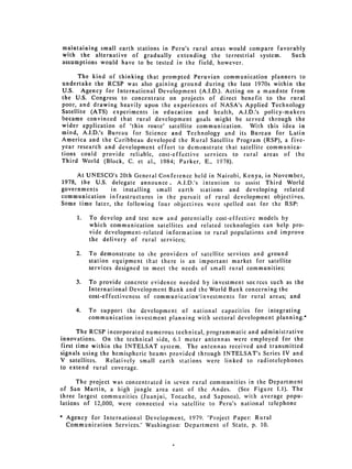 maintaining small earth stations in Peru's rural areas would compare favorably
 with the alternative of gradually extending the terrestrial system.       Such
 assumptions would have to be tested in the field, however.

      The kind of thinking that prompted Peruvian communication planners to
undertake the RCSP was also gaining ground during the late 1970s within the
U.S. Agency for International Development (A.I.D.). Acting on a mandate from
the U.S. Congress to concentrate on projects of direct benefit to the rural
poor, and drawing heavily upon the experiences of NASA's Applied Technology
Satellite (ATS) experiments in education and health, A.I.D.'s policy-makers
became convinced that rural development goals might be served through the
wider application of "thin route" satellite communication. With this idea in
mind, A.I.D.'s Bureau for Science and Technology and its Bureau for Latin
America and the Caribbean developed the Rural Satellite Program (RSP), a five­
year research and development effort to demonstrate that satellite communica­
tions could provide reliable, cost-effective services to rural areas of the
Third World (Block, C. et al., 1984; Parker, E., 1978).

     At UNESCO's 20th General Conference held in Nairobi, Kenya, in November,
1978, the U.S. delegate announce, A.I.D.'s intention to assist Third World
governments     in installing small earth stations and developing related
communication infrastructures in the pursuit of rural development objectives.
Some time later, the following four objectives were spelled out for the RSP:

       1. 	 To develop and test new and potentially cost-effective models by
            which communication satellites and related technologies can help pro­
            vide development-related information to rural populations and improve
            the 	 delivery of rural services;

       2. 	   To demonstrate to the providers of satellite services and ground
              station equipment that there is an important market for satellite
              services designed to meet the needs of small rural communities:

       3. 	   To provide concrete evidence needed by investment sources such as the
              International Development Bank and the World Bank concerning the
              cost-effectiveness of communication'investments for rural areas; and

       4. 	   To support the development of national capacities for integrating
              communication investment planning with sectoral development planning.*

      The RCSP incorporated numerous technical, programmatic and administrative
innovations. On the technical side, 6.1 meter antennas were employed for the
first time within the INTELSAT system. The antennas received and transmitted
signals using the hemispheric beams provided through INTELSAT's Series IV and
V satellites.   Relatively small earth stations were linked to radiotelephones
to extend rural coverage.

      The project was concentrated in seven rural communities in the Department
of San Martin, a high jungle area east of the Andes. (See Figure 1.1). The
three largest communities (Juanjui, Tocache, and Saposoa), with average popu­
lations of 12,000, were connected via satellite to Peru's national telephone

*   Agency for International Development, 1979. "Project Paper: Rural
    Communication Services." Washington: Department of State, p. 10.
 