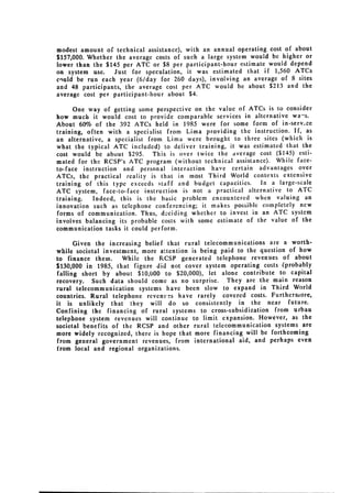 modest amount of technical assistance), with an annual operating cost of about
$157,000. Whether the average costs of such a large system would be higher or
lower than the $145 per ATC or $8 per participant-hour estimate would depend
on system use. Just for speculation, it was estimated that if 1,560 ATCs
cnuld be run each year (6/day for 260 days), involving an average of 8 sites
and 48 participants, the average cost per ATC would be about $213 and the
average cost per participant-hour about $4.

      One way of getting some perspective on the value of ATCs is to consider
how much it would cost to provide comparable services in alternative wa"s.
About 60% of the 392 ATCs held in 1985 were for some form of in-serv.ce
training, often with a specialist from Lima providing the instruction. If, as
an alternative, a specialist from Lima were brought to three sites (which is
what the typical ATC included) to deliver training, it was estimated that the
cost would be about $295. This is over twice the average cost ($145) esti­
mated for the RCSP's ATC program (without technical assistance). While face­
to-face instruction and personal interaction have certain advantages over
ATCs, the practical reality is that in most Third World contexts extensive
training of this type exceeds staff and budget capacities. In a large-scale
ATC system, face-to-face instruction is not a practical alternative to ATC
training.   Indeed, this is the basic problem encountered when valuing an
innovation such as telephone conferencing; it makes possible completely new
forms of communication. Thus, dOciding whether to invest in an ATC system
involves balancing its probable costs with some estimate of the value of the
communication tasks it could perform.

      Given the increasing belief that rural telecommunications are a worth­
while societal investment, more attention is being paid to the question of how
to finance them.     While the FCSP generated telephone revenues of about
$130,000 in 1985, that figure did not cover system operating costs (probably
falling short by about $10,000 to $20,000), let alone contribute to capital
recovery. Such data should come as no surprise. They are the main reason
rural telecommunication systems have been slow to expand in Third World
countries. Rural telephone revenv !s have rarely covered costs. Furthermaore,
it is unlikely that they will do so consistently in the near future.
Confining the financing of rural systems to cross-subsidization from urban
telephone system revenues will continue to limit expansion. However, as the
societal benefits of the RCSP and other rural telecommunication systems are
more widely recognized, there is hope that more financing will be forthcoming
from general government revenues, from international aid, and perhaps even
from local and regional organizations.
 