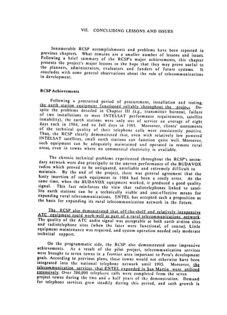 VII.   CONCLUDING LESSONS AND ISSUES




      Innumerable RCSP accomplishments and problems have been
                                                                      reported in
 previous chapters. What remains are a smaller number of
                                                              lessons and issues.
 Following a brief summary of the RCSP's major achievements,
                                                                     this chapter
 presents the project's major lessons in the hope that they may
                                                                  prove useful to
 the planners, administrators, evaluators and funders of
                                                            future systems.     It
 concludes with some general observations about the role of
                                                             telecommunications
 in development.


 RCSP Achievements

       Following a protracted period of procurement, installation
                                                                      and testing,
  the earth station eauipment functioned reliably throughout
                                                             the projetc. De­
 spite the problems detailed in Chapter III (e.g., transmitter
                                                                 burnout, failure
 of two installations to meet INTELSAT performance requirements,
 instability), the earth stations were only out of service                satellite
                                                           an average of eight
 days each in 1984, and no full days in 1985. Moreover,
                                                             clients' assessments
 of the technical quality of their telephone calls were consistently
                                                                         positive.
 Thus, the RCSP clearly demonstrated that, even with relatively
                                                                    low powered
 INTELSAT satellites, small earth stations can function quite
                                                                  well. Moreover,
 such equipment can be adequately maintained and operated
                                                                 in remote rural
 areas, even in towns where no commercial electricity is available.

       The chronic technical problems experienced throughout the
                                                                   RCSP's secon­
 dary network were due principally to the uneven performance
                                                             of the BUDAVOX
 radios which proved to be antiquated, unreliable and extremely
                                                                  difficult to
maintain. By the end of the project, there was general
                                                            agreement that the
hasty insertion of such equipment in 1984 had been a costly
                                                                 error. At the
same time, when the BUDAVOX equipment worked, it produced
                                                                  a good quality
signal.   This fact reinforces the view that radiotelephones linked
lite earth stations can be a technically viable and cost-effective      to satel­
                                                                      means for
expanding rural telecommunications. ENTEL has accepted such
                                                                a proposition as
the basis for expanding its rural telecommunication network
                                                             in the future.
      The RCSP also demonstrated that off-the-shelf and relatively
                                                                    inexpensive
ATC equipment could work-well as part of a rural telecommunications
                                                                       network.
The quality of the ATC audio signal was acceptable at both
                                                            earth station sites

and radiotelephone sites (when the 
 later were functional,
                                                            of course). Little
equipment maintenance was required, and system operation needed
                                                                 only moderate
technical support.

      On the programmatic side, the RCSP alsc demonstrated some
                                                                      impressive
achievements.    As a result of the pilot project, telecommunication services
were brought to seven towns in a frontier area important to
                                                             Peru's development
goals. According to previous plans, these towns would not
                                                           otherwise have been
integrated into the national telephone network until 1995.
                                                                  Moreover, the
telecommunication services that ENTEL expanded inSan Marlin
                                                                   wrg._iLiUizh
extensively. Over 200,000 telephone calls were completed from
                                                                the seven
project towns during the two and a half years of th2- demonstration.
                                                                        Demand
for telephone services grew steadily during this period, and
                                                                such growth is
 