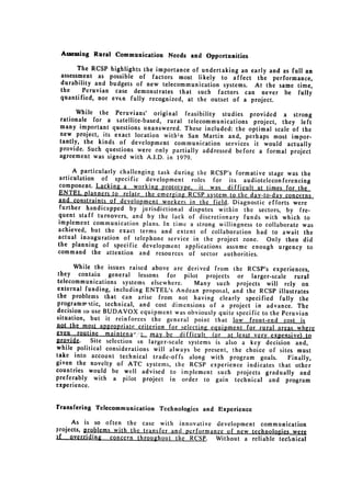 Assessing Rural Communication Needs and Opportunities

       The RCSP    highlights the importance of undertaking an early and as full an
 assessment as     possible of factors most likely to affect the performance,
 durability and    budgets of new telecommunication systems. At the same time,
 the    Peruvian     case demonstrates that such factors can never be fully
 quantified, nor    even fully recognized, at the outset of a project.

       While the Peruvians' original feasibility studies provided a strong
 rationale for a satellite-based, rural telecommunications project, they
                                                                            left
 many important questions unanswered. These included: the optimal scale
                                                                         of the
 new project, its exact location with;n San Martin and, perhaps most
                                                                        impor­
 tantly, the kinds of development communication services it would
                                                                       actually
 provide. Such questions were only partially addressed before a formal
                                                                        project
 agreement was signed with A.I.D. in 1979.

      A particularly challenging task during the RCSP's formative stage was
                                                                             the
 articulation of specific development roles for its audioteleconferencing
 component. Lacking a working prototype, it was difficult qt times
                                                                        for the
ENTEL planners to relate the emerging RCSP system to the day-to-day
                                                                        concerns
and cons.traints of development workers in the field. Diagnostic efforts
 further handicapped by jurisdictional disputes within the sectors,        were
                                                                        by fre­
quent staff turnovers, and by the lack of discretionary funds with
                                                                       which
implement communication plans. In time a strong willingness to collaborate to
                                                                              was
achieved, but the exact terms and extent of collaboration had to await
                                                                              the
actual inauguration of telephone service in the project zone. Only
                                                                        then did
the planning of specific development applications assume enough urgency
                                                                                to
command the attention and resources of sector authorities.

       While the issues raised above are derived from the RCSP's experiences,
 they contain general lessons for pilot projects or larger-scale
                                                                            rural
 telecommunications systems elsewhere.       Many such projects will rely on
 external funding, including ENTEL's Andean proposal, and the RCSP illustrates
 the problems that can arise from not having clearly specified
                                                                      fully the
 programmaitic, technical, and cost dimensions of a project in advance.
                                                                             The
decision to use BUDAVOX equipment was obviously quite specific to the Peruvian
situation, but it reinforces the general point that low front-end
                                                                        cost is
not the most apropriate criterion for selecting equipment for rural areas
                                                                             where
even routine maintenar' L_may be difficul.( (or at least very- xpensive)
    .rvide. Site selection in larger-scale systems is                           to
                                                      also a key decision and,
while political considerations will always be present, the choice of
                                                                      sites must
take into account technical trade-offs along with program goals.
                                                                          Finally,
given the novelty of ATC systems, the RCSP experience indicates
                                                                     that other
countries would be well advised to implement such projects gradually
                                                                              and
preferably with a pilot project in order to gain technical and
                                                                         program
experience.


rransfering Telecommunication     Technologies   and Experience
     As is so often the case with innovative development communication
projects, RrobleMs with the transfer and performance of new technologies
                                                                         were
 f overriding - concern throughout the RCSP. Without a reliable technical
 