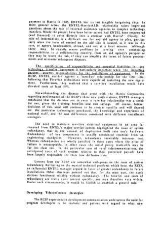 payment to Harris in 1985, ENTEL lost its last tangible bargaining chip. In
  more general terms, the ENTEL-Harris-A.I.D. relationship raises important
  questions about the role of external assistance agencies in complex technology
  transfers. Would the project have been better served had ENTEL been empowered
 (and financed) to enter directly into a contract with Harris?           Clearly, the
 role of intermediary is a difficult one for any aid agency to play, particu­
 larly when the locus of control on the aid side is located, as it was in this
 case, at agency headquarters abroad, and not at a local mission.            Although
 there     may    be equally severe problems in        turning   over      contracting
 responsibilities to a collaborating country, from an aid agency's perspective
 they may be worth the risk, if they can simplify the terms of future procure­
 ments and minimize subsequent disputes.
       The specification      of responsibilities and potential liabilities in any
technology transfer agreement is particularly important when the importing
partner   assumes responsibilities for the installation of equipment.  In the
RCSP, ENTEL decided against a "turn-key" relationship for the first time,
believing that Peruvian technicians were capable of installing the new equip­
ment.    Furthermore, they realized that a turn-key installation would have
elevated costs at least 50%.

      Notwithstanding the dispute that arose with the Harris Corporation
regarding performance of the RCSP's three new earth stations, ENTEL managers
concluded that the decision not to enter a turn-key relationship was a sensi­
ble one, given the training benefits and cost savings.     Of course, future
decisions of this kind will continue to be context specific and will depend
on: the particular technologies purchased, the knowledge and experience of
national staff, and the cost differences associated with different installment
strategies.


      The need to maintain sensitive electrical equipment in an area far
removed from ENTEL's major service centers highlighted the issue of system
redundancy, that is, the amount of duplication built into one's hardware.
Redundancy     of key components is usually considered essential from an
engineering standpoint.     However, redundancy inevitably increases cost.
Whereas redundancies are wholly justified in those cases where the price of
failure is unacceptable, in other cases the social policy trade-offs may be
far less clear cut.   In the particular case of rural telecommunications, the
anticipated costs of such systems relative to their perceived pay-off have

been largely responsible for their low diffusion rate.


      Lessons from the RCSP are somewhat ambiguous on the issue of system
redundancy. Reflecting on the myriad technical problems which beset the RCSP,
an influential ENTEL manager argued in favor of greater redundancy in future
installations. Other observers pointed out that, for the most part, the earth
stations functioned reliably without redundancy.    The benefits and costs of
redundancy are really quite context specific, and may therefore vary widely.
Under such circumstances, it would be foolish to establish a general rulc.


Developing   Teleconference   Strategies

     The RCSP experience in development communication underscores the need for
program developers to be realistic and patient with regard to what new
 