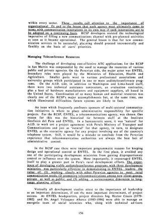 within every sector. These      results call attention to the   importance   of
organizational fit and to the lesson that each agency must ultimately come to
terms with communication innovations in its own way if such innovations are to
be adopted on a continuing basis. RCSP developers resisted the technological
imperative of filling a new communications channel with pre-planned activities
as soon as it became operational. The general lesson is that for new commu­
nication services to be successful, planining should proceed incrementally and
flexibly on the basis of asers' priorities.


Managing Teleconference Resources

      The challenge of developing cost-effective ATC applications for the RCSP
in San Martin was compounded by the need to manage the resources of various
public and private agencies. On the Peruvian side, the major actor was ENTEL.
Secondary roles were played by the Ministries of Education, Health and
Agriculture.    Smaller parts went to various professional associations and
university groups which participated in one or more audioteleconference prog­
rams.    On the A.I.D. side, in addition to Washington and Lima-based staff,
there were two technical assistance contractors, an evaluation contractor,
plus a host of hardware manufacturers and equipment suppliers, all based in
the United States. Coordination of so many human and material resources was
clearly one of the RCSP's major accomplishments but, at the same time, one
which illuminated difficulties future systems are likely to face.

      An issue which frequently confronts sponsors of multi-sectoral communica­
tion initiatives is where to place administrative responsibility for specific
projects. For the RCSP, ENTEL, a telecommunications agency, was chosen. One
reason for this was the historical tie between staff at the Instituto
Geofisico del Peru and ENTEL. In a bureaucratic sense, it was "natural" for
A.I.D. to work oit a project agreement with Peru's Ministry of Transport and
Communications and just as "natural" for that agency, in turn, to designate
ENTEL as the executive agency for any project involving use of the country's
telephone system. Still, it would be a mistake to conclude from the Peruvian
experience that telecommunicatiou authorities are always the best loci of
administrative control.

      In the RCSP case there were important programmatic reasons for keeping
design and operational control at ENTEL. In the first place, it avoided any
one of the participating development ministries from gaining disproportionate
control or influence over the system. More importantly, it encouraged ENTEL
itself to play a greater part in Peru's rural development efforts. The exper­
jnce of developing viable audioteleconference programs with three development
ministries was particularly effective in demonstrating to ENTEL leaders the
value of: (1) working €losely with other Peruvian agencie. to meet rural
comm .nication needs: (2) promoting telecommunications among new client groups.
private as well as public- and (3) adding a socioeconomic dimension to long­
range plannin.g_ e fforts.

      Virtually all development studies attest to the importance of leadership
as an important determinant, if not the most important determinant, of project
success. At ENTEL headquarters, project directors Ing. Hector Cossio (1979­
1982) and Dr. Angel Velasquez Abarca (1983-1986) were able to manage an
energetic team of social scientists who, along with technical advisors


                                   156

 