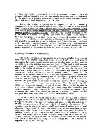 provided by A.I.D.,       translated general development objectives into an
extensive teleconferencing program. An equally important role was performed
by the project staff ENTEL maintained at each of the three new earth station
sites, and at regional headquarters in Tarapoto.

      Regrettably, neither the quality not the longevity of ENTEL's leadership
was matched in the three development sectors, either in Lima or in San Martin.
Staff turnovers were such that it proved very difficult for department agency
otficials to gain enough experience on the job to become effective telecon­
ference -planners or -administrators.   Secondly, the limited coverage of the
RCSP made it difficult for regional authorities to dedicate scarce resources
to what was perceived by some to be an experimental program with little
relevance to established sector priorities. Finally, in all sectors money was
not available to meet the materials printing and distribution costs associated
with    particular   teleconferences.  Groups espousing new      communication
technologies must realize that programs such as the RCSP invariably place
greater demands on sponsoring agencies for material support of all kinds.


Expanding Institutional Commitments

      The need of development communication projects to broaden their resource
base illuminates another important lesson of the RCSP: that pilot projects
customarily face major administrative and cost hurdles when the time comes to
integrate them with existing programs and budgets. The institutional auspices
under which a project is developed also affect its chances for survival. Not
only is the choice of sponsoring agency critical, but also the status of any
new project within that agency. When is it appropriate, for example, to grant
innovative      policy initiatives "special project" status?    When is      it
appropriate to anchor them firmly in existing departments?       No guidelines
exist in this area, although externally funded development projects more often
than not seem to enjoy "special project" treatment. This may be because such
projects, and particularly those incorporating new communication technologies,
are so radically different from existing programs. They do not fit logically
within the sponsoring agency's current structure.    Moreover, the impetus to
grant pilot projects special identities may stem from the perception that
existing management structures are inefficient and resistant to change. Such
arguments also have a self-fulfilling quality, returning to haunt program
managers when they eventually seek broader institutional support.

      'Ihe RCSP enjoyed special project status within ENTEL, and numerous
examples of the advantages and disadvantages of such an identity were evident
tLroughout its life. The project's leaders had access to the top echelons of
ENTEL management as well as high visibility throughout the agency. When
problems arose in the field, project staff were granted authority over local
telephone offices, thereby bypassing the normal chain of command. And perhaps
most importantly, project leaders were able to call upon other divisions for
logistical support in the installation and maintenance of equipment.     It is
not clear how supportive other ENTEL divisions were of the RCSP, however. The
divisions received no tangible rewards for their participation in the project,
and they may have resented being asked to disrupt their own activities in
response to the RCSP's requests.
 