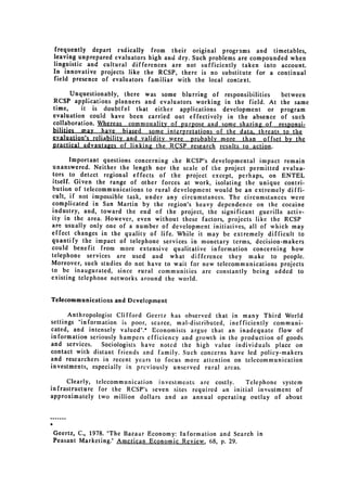 frequently depart radically from their original programs and timetables,
leaving unprepared evaluators high and dry. Such problems are compounded when
linguistic and cultural differences are not sufficiently taken into account.
In innovative projects like the RCSP, there is no substitute for a continual
field presence of evaluators familiar with the local context.

       Unquestionably, there was some blurring of responsibilities   between
RCSP applications planners and evaluators working in the field. At the same
time,     it is doubtful that either applications development or program
evaluation could have been carried out effectively in the absence of such
collaboration. Whereas commonality of purpose and some sharing of responsi­
bilities may have biased some interpretations of the data. threats to the
evaluation's reliability and validity were probably more than offset by the
practical advantages of linking the RCSP research results to action.

        Important questions concerning ihe RCSP's developmental impact remain
 unanswered. Neither the length nor the scale of the project permitted evalua­
 tors to detect regional effects of the project except, perhaps, on ENTEL
 itself. Given the range of other forces at work, isolating the unique contri­
 bution of telecommunications to rural development would be an extremely diffi­
 cult, if not impossible task, under any circumstances. The circumstances were
complicated in San Martin by the region's heavy dependence on the cocaine
industry, and, toward the end of the project, the significant guerilla activ­
ity in the area. However, even without these factors, projects like the RCSP
are usually only one of a number of development initiatives, all of which may
effect changes in the quality of life. While it may be extremely difficult to
quantify the impact of telephone services in monetary terms, decision-makers
could benefit from more extensive qualitative information concerning how
telephone services are used and what difference they make to people.
Moreover, such studies do not have to wait for new telecommunications projects
to be inaugurated, since rural communities are constantly being added to
existing telephone networks around the world.


Telecommunications and Development

      Anthropologist Clifford Geertz has observed that in many Third World
settings "information is poor, scarce, mal-distributed, inefficiently communi­
cated, and intensely valued".* Economists argue that an inadequate flow of
information seriously hampers efficiency and growth in the production of goods
and services.   Sociologists have noted the high value individuals place on
contact with distant friends and family. Such concerns have led policy-makers
and researchers in recent years to focus more attention on telecommunication
investments, especially in previously unserved rural areas.

      Clearly, telecommunication investments are costly.   Telephone system
infrastructure for the RCSP's seven sites required an initial investment of
approximately two million dollars and an annual operating outlay of about




Geertz, C., 1978. "The Bazaar Economy: Information and Search in

Peasant Marketing." American Economic Review, 68, p. 29.

 