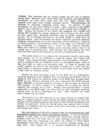 $150,000.   This translated into an overall average cost per call of approxi­
 mately $4.00. Moreover, given Third World debt problems, telecommunication
 investments are often more costly than they first appear because they
 typicilly draw upon scarce foreign exchange reserves.      Notwithstanding the
 problems of accurately estimating system costs,         the benefits of such
investments are even more difficuit to assess. Only a portion of the RCSP's
benefits were reflected in system revenues which totaled about $130,000 in
 1985.    Clearly, the benefits to the clients who completed over 111,000 calls
during 1.985 exceeded the average charge per call of $1.15 or else they would
not have made them. Businesses benefited from the RCSP's comri .nication
services. Of the 207,000 calls made in the RCSP, 60,000 to 70,000 were for
business reasons. Local businessmen and women repeatedly said how important
telephone communication was to their operations and how difficult it would be
to operate without it. New business owners in the project area indicated that
the availability of telephones was a factor iii their start-up decisions.
While such beliefs are probably backed up by increased profits, there is no
reliable way of measuring them. Still, business users did estimate that each
call saved them about $7.30 compared to alternative communication means.

     How much harder it is to estimate the non-monetary benefits that accrue
from people's use of the telephone to maintain contact with family and
friends! Such communications unquestionably yield development "benefits,"
even to economists who see telephone systems as a consumption good, valued in
their own right, as well as an investment good.      In Tingo de Saposoa, the
iCSP's smallest site, 43% of the households averaged one or more calls per
week. Clearly, a substantial number of people in that remote rural town placed
a high value on telephone service.

      Perhaps the most interesting aspect of the RCSP was its audiotelecon­
 ferencing component. Once telephone lines are installed, the hardware costs of
adding an ATC facility are relatively modest. In the RCSP, they averaged about
$6,000 per site. However, planning costs were substantial. Tile RCSP received
almost $600,000 in external technical assistance to help develop an effective
ATC program.      In future projects, it is unlikely that so much aid will be
required, and certainly not in Peru.     Without such external help, a system
comparable t,, the RCSP might cost about $145 per ATC (including amortized
start-up costs), or $8 per participant per hour.     More extensive use could
lower average costs even more.

      The benefits of an ATC network arc even more difficult to estimate than
those of a typical telephone system. During the RCSP experiment, no fees were
charged to the development agencies who used the ATC network. Consequently, no
revenue was generated. Given the limited funds these agencies have at their
disposal, it is doubtful that the system would have been used so extensively
had charges been levied.

     I             1ndic___atr ATC network's value was the sustaind use and
                       of the
9articiplion exi jAi.d by various development angencies. As one quantitative
measure of ATC value, it was estimated that face-to-face training seminars
probably would have cost about twice as much. Although face-to-face interac­
tions have some clear advantages over ATCs, the realities of Third World
development work make them an unrealistic in-service training strategy on a
large scale.  And, indeed, this is an essential consideration in deciding
 