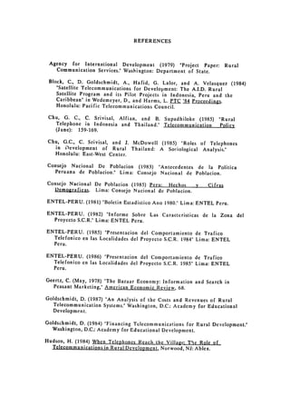 REFERENCES



 Agency for International Development (1979) "Project Paper:         Rural

   Communication Services." Washington: Department of State.


 Block, C., D. Goldschmidt, A., Hafid, G. Lalor, and A. Velasquez (1984)
    "Satellite Telecommunications for Development: The A.I.D. Rural
    Satellite Program and its Pilot Projects in Indonesia, Peru and the
    Caribbean" in Wedemeyer, D., and Harms, L. PTC '84 Proceedings.
    Honolulu: Pacific Telecommunications Council.

 Chu, G. C., C. Srivisal, Alfian, and B. Supadhiloke (1985)        "Rural

   Telephone in Indonesia and Thailand." Telecommunication         Policy

   (June): 159-169.


 Chu, G.C., C. Srivisal, and J. McDowell (1985) "Roles of Telephones
   in Development of Rural Thailand: A Sociological Analysis."
   Honolulu: East-West Center.

Consejo Nacional De Poblacion (1983) "Antecedentes de la Politica

  Peruana de Poblacion." Lima: Consejo Nacional de Poblacion.

Consejo Nacional De Poblacion (1985) Peru: Hechos  y    Cifras
   Demogrficas.   Lima: Consejo Nacional de Poblacion.

ENTEL-PERU. (1981) "Boletin Estadistico Ano 1980." Lima: ENTEL Peru.

ENTEL-PERU. (1982) "Informe Sobre Las Caracteristicas de la Zona del
  Proyccto S.C.R." Lima: ENTEL Peru.

ENTEL-PERU. (1985) "Presentacion del Comportamiento de Trafico

  Telefonico en las Localidades del Proyecto S.C.R. 1984" Lima: ENTEL

  Peru.


ENTEL-PERU. (1986) "Presentacion del Comportamiento de Trafico

  Telefonico en las Localidades del Proyccto S.C.R. 1985" Lima: ENTEL

  Peru.


Geertz, C. (May, 1978) "The Bazaar Economy: Information and Search in
  Peasant Marketing," American Economic Review, 68.

Goldschmidt, D. (1987) "An Analysis of the Costs and Revenues of Rural
  Telecommunication Systems." Washington, D.C.: Academy for Educational
  Development.

Goldschmidt, D. (1984) "Financing Telecommunications for Rural Development."
  Washington, D.C.: Academy for Educational Development.

Hudson, H. (1984) When Telephoncs Reach the Village: The Role of
  Telecommunications in Rural Development, Norwood, NJ: Ablex.
 