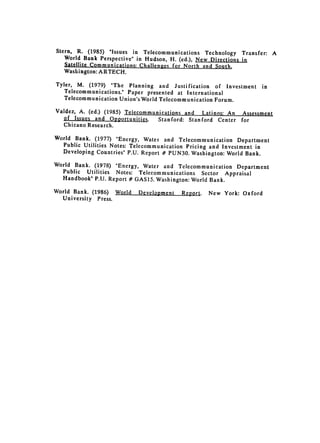 Stern, R. (1985) "Issues in Telecommunications Technology Transfer:         A
   World Bank Perspective" in Hudson, H. (ed.), New Directions in
   Satellite Communications: Challenges for North and South,

   Washington: ARTECH.


Tyler, M. (1979) "The Planning and Justification of Investment        in

   Telecommunications." Paper 
 presented at International

   Telecommunication Union's World Telecommunication Forum.


Valdez, A. (ed.) (1985) Telecommunications and Latinos: An     Assessment
  of Issucs and 0pportunities.    Stanford: Stanford Center   for
  Chicano Research.

World Bank. (1977) "Energy, Water and Telecommunication Department
  Public Utilities Notes: Telecommunication Pricing and Investment in
  Developing Countries" P.U. Report # PUN30. Washington: World Bank.

World Bank. (1978) "Energy, Water and Telecommunication Department
  Public Utilities Notes: Telecommunications Sector Appraisal
  Handbook" P.U. Report # GAS15. Washington: World Bank.

World Bank. (1986) World   Development   Report.   New York: Oxford
  University Press.
 