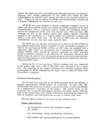 system. The remaining four towns (Bellavista, Huicungo, Pachiza and Tingo de
Saposoa), with average populations of just 3,400, were linked by VHF
radiotelephones to Juanjui's earth station and thus to the national network as
well.    Figures 1.2 and 1.3 present the RCSP's telecommunications network and
a diagram highlighting the location of each site.

      All RCSP sites were designed to provide commercial telephone service at
public call offices (PCOs) which were staffed by ENTEL personnel or by local
concessionnaries. After a protracted netwo:-k design and installation process,
service was inaugurated in the seven sites between July, 1983, and June, 1984.
Although not part of the original project plan, popular demand eventually
resulted in the installation of a limited number of telephones to homes and
offices in the three major sites. By the end of 1985, telex and television
retransmission services also were made available there.

      The RCSP was also the first experiment of its kind in the Third World to
use audioteleconferencing (ATC) in support of rural development programs. At
each of the participating ENTEL offices, an ATC room was equipped with a
conference table, chairs, six microphones and a loudspeaker. Throughout the
project, ENTEL staff, assisted by advisors supported by A.I.D., provided
extensive technical assistance to the Ministries of Agriculture, Education and
Health. From the point of view of program planning and institutional develop­
ment, the ATC component of the RCSP required substantial commitment and inno­
vation on ENTEL's part.

      During the life of the esperiment, 207,441   telephone calls were completed
in the project zone, and a total of 658 ATCs       were executed in one or more
sites. The remainder of this chapter introduces     the evaluation program which
accompanied the RCSP, highlighting the major       issues it addressed along with
the methods it employed.


Overview of the Evaluation

      The innovativeness and scale of the RCSP prompted A.I.D. and ENTEL to
earmark approximately 350,000 dollars for evaluation.      Iii June, 1982, The
Florida State University was awarded a contract by A.I.D. to work with ENTEL
on a comprehensive evaluation of the project.       The overall intent of the
evaluation was to provide development planners and donor agency officials,
both in and outside Peru, with reliable information concerning the impact and
costs of telephone and teleconferencing services in remote rural areas.

     The key topics examined in the course of the evaluation were:

    Proiect Administration

         -   the management structure that emerged to support
             the project

         -   the relationships among collaborating    institutions

         -   the feedback and reporting mechanisms that guided decision
 