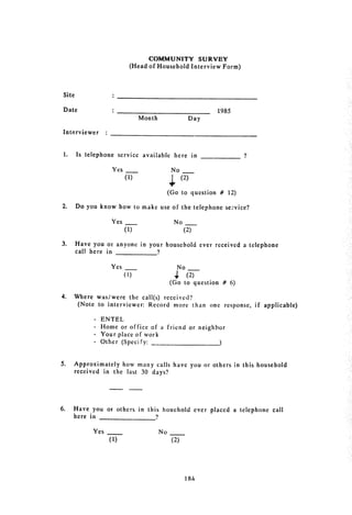 COMMUNITY SURVEY
                                    (Head of Household Interview Form)



 Site


 Date                  :_1985

                                       Month                        Day


 Interviewer 
 :


 1. 	 Is telephone service available here in                                ?


                       Yes                           No

                               (1) 	                 ,        (2)

                                                    (Go to question # 12)

 2. 	 Do you know how to make use of the telephone service?

                       Yes 	    _                        No
                               (1) 	                           (2)

 3. 	   Have you or anyone in your household ever received a telephone

        call here in            9


                       Yes 	 _                            No
                               (1) 	                     4.
                                                         (2)
                                                    (Go to question # 6)

4. 	 Where was/were the call(s) received?
      (Note to interviewer: Record more than one response, if applicable)

              - ENTEL
              - Home or office of a friend or neighbor

              - Your place of work

              - Other (Specify: -)




5. 	    Approximately how many calls have you or others in this household
        received in the last 30 days?




6. 	    Have you or others in this houchold ever placed a telephone call
        here in __

              Yes 	                            No
                      (1) 	                          (2)




                                                                184
 