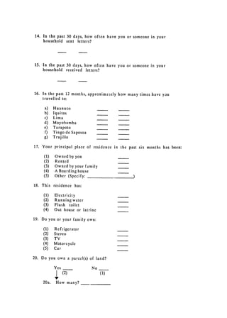 14. In the past 30 days, how often have you or someone in your
     household sent letters?




15. 	 In the past 30 days, how often have you or someone in your

      household received letters?





16. 	 In the past 12 months, approxim.tely how many times have you

      travelled to:


     a)     Huanuco

     b)     Iquitos

     c)     Lima

     d)     Moyobamba

     e)     Tarapoto

     f)     Tingo de Saposoa

     g)     Trujillo


17. 	 Your principal place of residence in the past six months has been:

     (1)    Owned by you
     (2)    Rented
     (3)    Owned by your family
     (4)    A Boarding house
     (5)    Other (Specify:

18. 	 This residence has:

     (1)    Electricity
     (2)    Running water
     (3)    Flush toilet
     (4)    Out house or latrine

19. 	 Do you or your family own:

     (1)    Refrigerator
     (2)    Stereo
     (3)    TV
     (4)    Motorcycle
     (5)    Car

20. 	 Do you own a parcel(s) of land?

            Yes 	               No
                (2) 	                (1)
     20a.    How many?
 