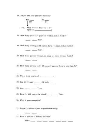 21. 	 Do you own your your own business?

            Yes                 No
                  (2) 	              (1)


     21a. 	 What kind of business is it?

            (Speci fy:



22. 	 How many years have you been resident in San Martin?

                          Years


23. 	 How many of the past 12 months have you spent in San Martin?

                          Years


24. How 	many persons 18 years or older are there in your family?




25. How many persons 	under 18 years of age are there in your family?




26. Where 	 were you born?


27. Sex: (1) Female             (2) Male


28. Age:     _	           Years


29. How 	 far did you go in school?               Years


30. What 	is your occupation?



31. How many people depend on you economically?



32. 	 What is your total monthly income?

           Soles:   _,
 