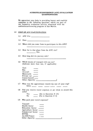 AUDIOTELECONFERENCE (ATC) EVALUATION
                               QUESTIONNAIRE


    We appreciate your help in providing honest and truthful
    responses 	 to the following questions, which are part of
    the 	 formative evaluation activity associated with the
    audioteleconferencing 	 program in San Martin.


1.0 	 COST OF ATC PARTICIPATION

    1.1 	   ATC Site

    1.2 	 Date

    1.3 	 Where did you come from to participate in this ATC?


    1.4 	 How far is that place from the ATC site?

                          Km.


    1.5 	   How long did the journey take?


    1.6 	 Which means of transport did you use?

          (Indicate more than one, if applicable)


            Taxi
            Bus
            Aircraft

            Motorcycle
            Private car

            Canoe/launch

            Other (Specify:


   1.7 	 What was the approximate round-trip cost of your trip?
             Soles: _,

   1.8      Did you receive 	 travel expenses or per diem to attend this
            ATC?
                Yes               (Go to Question # 1.9)
                 No               (Go to Question # 2)

   1.9 	 Who paid your travel expenses?

            Yourself
            Health Sector
            Education Sector
            Agriculture Sector
            Commercial Sector
            ENTEL

            An AID Project

            Other (Specify:

 
