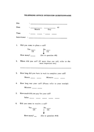 TELEPHONE OFFICE INTERVIEW QUESTIONNAIRE



 Site
 Date                 :_85

                                  Month            Day
 Time

 Interviewer



 1. 	   Did you come to place a call?

                 Yes                         No
                            (2)                   (1)


        How many?                         (Go to question #6)



2. 	    Where did you call? (If more than one call, refer to the
                             most important one)




3. 	    How long did you have to wait to complete your call?

             Hours:                               Minutes:


4. 	    How long was your call? (Please refer to your receipt)

             Minutes:


5.      How much did you pay 	for your call?

             Soles:


6. 	    Did you come to receive a call?

                      Yes                    No
                              (2) 	           ,   (1)


            How many?                     (Go to question #10)
 