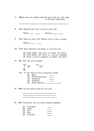 7. 	   Where were you called from? (If moie than one call, refer
                                     to the most important)




8.      How long did you wait to receive your call?

                Hours: 	                      Minutes:


9.      How long was your call? (Please refer to your receipt)

               Minutes:


10.     Your most important call (made or received) was:

               (1) From public call office to public call office
               (2) From public call office to a private telephone
               (3) From a private telephone to public call office

11.     Was this call pre-arranged?

                 es               No
                      (2)              (1)


        11a.     If 'yes', how was the arrangement made?
                      (1) Mail
                      (2)   ENTEL messenger
                      (3)   Telephone
                      (4)   Telegram
                      (5)   Other (Specify:


12.     What was the main reason for 	the call?




13.     How would you rate the call's technical quality?

               (5)    Very good
               (4)    Good
               (3)    Fair
               (2)    Poor
               (1)    Very Poor
 