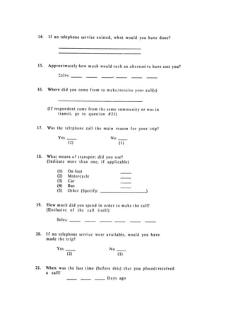 14. 	 If no telephone service existed, what would you have done?




 15. 	 Approximately how much would such an alternative have cost you?




16. 	 Where did you conic from to make/receive your call(s)



     (If respondent came from the same community or was in
           transit, go to question #21)


17. 	 Was the telephone call the main reason for your trip?

          Yes                         No
                    (2) 	                  (1)


18. 	 What means of transport did you use?

      (Indicate more than one, if applicable)


          (1) 	 On foot
          (2) 	 Motorcycle
          (3) 	 Car
          (4) 	 Bus
          (5) 	    Other (Specify:


19. 	 How much did you spend in order to make the call?
      (Exclusive of the call itself)

          Soles:


20. 	 If no telephone service were available, would you have
      made the trip?

          Yes 	                       No
                   (2) 	                   (1)


21. 	 When was the last time (before this) that you placed/received
      a 	 call?

                                     Days ago

 