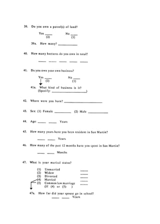 39. 	 Do you own a parcel(s) of land?


               Yes                          No

                         (2)                      (1)


       39a.      How many?



40.    How 	many hectares do you own in total?




41. 	 Do you own your own business?

               Yes                           No
                        (2) 	                     (1)

      41a. 	 What kind of business is it?

            (Specify:



42. 	 Where were you born?


43.   Sex: 	 (1) Female                             (2) Male


44. 	 Age:          -           -    Years


45. 	 How many years have you becn resident in San Martin?

                                    Years

46.   How 	many of the past 12 months have you spent in San Martin?

                                    Months


47.   What 	 is your marital status?

              (1) 	     Unmarried
              (2) 	     Widow
              (3) 	     Divorced

               4)       Married

               5)       Common law marriage

                        (If (4) or (5):  )
      47a. 	 How far did your spouse go in school?

                                   Years

 