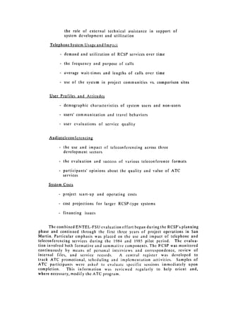 the role of external technical assistance in support of

                  system development and utilization

     TelephoneSystem Usage and Impaci

              -   demand and utilization of RCSP services over time

              - the frequency and purpose of calls

              - average wait-times and lengths of calls over time

              - use of the system in project communities vs. comparison sites


     User Profiles and Attitudes

          -       demographic characteristics of system users and non-users

          * users' communication and travel behaviors


          -       user evaluations of service quality



     Audiotelecon fcrencing

          -       the use and impact of teleconferencing across three

                  development sectors


          -       the evaluation and success of various teleconference formats

          - participants' opinions about the quality and value of ATC
            services


     System Costs


          -       project start-up and operating costs


          -       cost projections for larger RCSP-type systems


          . financing        issues



      The combined ENTEL-FSU evaluation effort began during the RCSP's planning
phase and continued through the first three years of project operations in San
Martin. Particular emphasis was placed on the use and impact of telephone and
teleconferencing services during the 1984 and 1985 pilot period. The evalua­
tion involved both formative and summative components. The PCSP was monitored
continuously by means of personal interviews and correspondence, review of
internal files, and service records.     A central register was developed to
track ATC promotional, scheduling and implementation activities. Samples of
ATC participants were asked to evaluate specific sessions immediately upon
completion.    This information was revicwed regularly to help orient and,
where necessary, modify the ATC program.
 