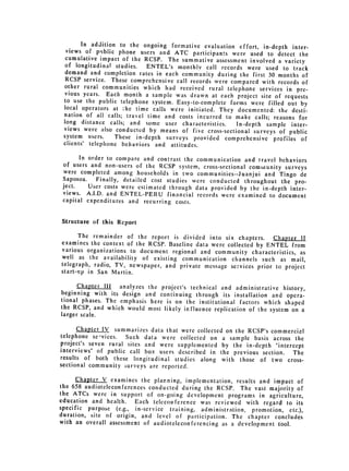 In addition to the ongoing formative evaluation effort, in-depth inter­
  views of public phone users and ATC participants were used to detect
                                                                            the
  cumulative impact of the RCSP. The summative assessment involved a variety
 of longitudinal studies.    ENTEL's monthly call records were used to track
 demand and completion rates in each community during the first 30 months
                                                                             of
 RCSP service. These comprehensive call records were compared with records
                                                                             of
 other rural communities which had received rural telephone services in Dre­
 vious years. Each month a sample was drawn at each project site of requests
 to use the public telephone system. Easy-to-complete forms were filled out
                                                                             by
 local operators at :he time calls were initiated. They documented: the desti­
 nation of all calls; travel time and costs incurred to make calls; reasons
                                                                            for
 long distance calls; and some user characteristics.    In-depth sample inter­
 views were also conducted by means of five cross-sectional surveys of public
 system users.     These in-depth surveys provided comprehensive profiles of
 clients' telephone behaviors and attitudes.

       In order to compare and contrast the communication and travel behaviors
 of users and non-users of the RCSP system, cross-sectional community surveys
 were completed among households in two communities--Juanjui and Tingo
                                                                              de
 Saposoa.   Finally, detailed cost studies were conducted throughout the pro­
 ject.    User costs were estimated through data provided by the in-depth inter­
 views. A.I.D. and ENTEL-PERU financial records were examined to document
 capital expenditures and recurring costs.


Structure of this Report

      The remainder of the report is divided into six chapters. Chapter II
examines the context of the RCSP. Baseline data were collected by ENTEL
                                                                         from
various organizations to document regional and community characteristics,
                                                                            as
well as the availability of existing communication channels such as mail,
telegraph, radio, TV, newspaper, and private message services prior to project
start-up in San Martin.

      Chapter III analyzes the project's technical and administrative history,
beginning with its design and continuing through its installation and opera­
tional phases. The emphasis here is on the institutional factors which shaped
the RCSP, and which would most likely influence replication of the system
                                                                          on a
larger scale.

      Chapter IV summarizes data that were collected on the RCSP's commercial
telephone se-vices.   Such data were collected on a sample basis across the
project's seven rural sites and were supplemented by the in-depth "intercept
interviews" of public call box users described in the previous section.
                                                                         The
results of both these longitudinal studies along with those of two cross­
sectional community surveys are reported.

      Chapter V examines the planning, implementation, results and impact
the 658 audioteleconferences conducted during the RCSP. The vast majority of
                                                                           of
the ATCs were in support of on-going development programs in agriculture,
education and health.    Each teleconference was reviewed with regard to its
specific purpose (e.g., in-service training, administration, promotion, etc.),
duration, site of origin, and level of participation. The chapter concludes
with an overall assessment of audioteleconferencing as a development tool.
 