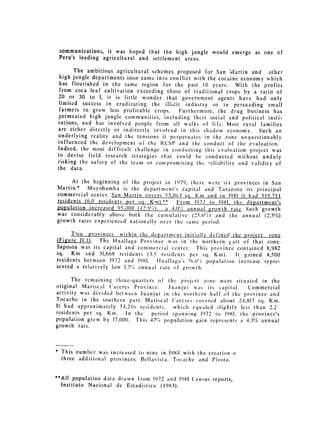 communications, it was hoped that the high jungle would emerge as one of
    Peru's leading agricultural and settlement areas.

       The ambitious agricultural schemes proposed for San Martin and other
 high jungle departments soon came into conflict with the cocaine economy which
 has flourished in the same region for the past 10 years. With the profits
 from coca leaf cultivation exceeding those of traditional crops by a ratio of
 20 or 30 to 1, it is little wonder that government agents have had only
 limited success in eradicating the illicit industry or in persuading small
 farmers to grow less profitable crops.    Furthermore, the drug business has
permeated high jungle communities, including their social and political insti­
tutions, and has involved people from all walks of life. Most rural families
are either directly or indirectly involved in this shadow economy. Such an
underlying reality and the tensions it perpetuates in the zone unquestionably
influenced the development of the RCSP and the conduct of the evaluation.
Indeed, the most difficult challenge in conducting this evaluation project was
to devise field research strategies that could be conducted without unduly
risking the safety of the team or compromising the -eliability and validity of
the data.

      At the beginning of the project in 1979, there were six provinces in San
Martin.* Moyobamba is the department's capital and Tarapoto its principal
commercial center. San Martin covers 53,063 sq. Km and in 1981 it had 319,751
residents (6.0 residents per so. Knl).L* From 1972 to 1981, the department's
population increased 950()0 (412.5 ' ) a 4.0%'t. annual growth rate. Such growth
was considerably above both the cumulative (25.6)          and the annual (2.5%)
growth rates experienced nationally over the same period.

      Two provinces within the department initially defined the proiect      zone
(Figure I1.1). The Huallaga Province was in fhe northern 1'art of that      zone.
Saposoa was its capital and commercial center. This province contained      8,982
sq. Km and 31,668 residents (3.5 residents per sq. Ki).        It gained    4,500
residents between 1972 and 1981.    Huallaga's 1t.6% population increase   repre­
sented a relatively low 1.7%. annual rate of growth.

      The remaining three-quarters of the project lone were situated in the
original Mariscal Caceres Province.     .Juanjui was its capital.  Commercial
activity was divided between Juanjui in the northern half of the province and
Tocache in the southern part. Mariscal Caceres covered about 24,817 sq. Km.
It had approximately 5-1,216 residents, which equaled slightly less than 2.2
residents per sq. Ki.    In the   period spanning 1972 to 1981, the province's
population grew by 17,000. This 47% population gain represents a 4.3% annual
growth rate.



*   This number was increased to nine in 1984 with the creation o
    three additional provinces: Bellavista, Tocache and Picota.


"All population data drawn from 1972 and 1981 Census reports,

 Instituto Nacional de Estadistica (1983).

 