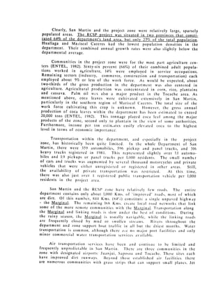 Clearly, San Martin and the project zone were relatively large, sparsely
 populated areas. The RCSP project was situated in two provinces that consti­
 tuted 64% of the department's land area, but only 27% of the total population.
 Huallaga and Maiscal Caceres had the lowest population densities in the
 department. Their combined annual growth rates were also slightly below the
 departmental average.

      Communities in the project zone were for the most part agriculture cen­
ters (ENTEL, 1982). Sixty-six percent (66%) of their combined adult popula­
tions worked in agriculture, 14% were employed in service occupations.
Remaining sectors (industry, commerce, construction and transportation) each
employed about 5% or less of the work force. As would be expected, about
two-thirds of the gross production in the department was also centered in
agriculture. Agricultural production was concentrated in corn, rice, plantains
and cassava.    Palm oil w s also a major product in the Tocache area. As
mentioned above, coca leaves were cultivated extensively in San Martin,
particularly in the southern region of Mariscal Caceres. The total size of the
work force cultivating this crop is unknown.      However, the gross annual
production of coca leaves within the department has been estimated to exceed
20,000 tons (ENTEL, 1982).    This tonnage placed coca leaf among the major
products of the zone, second only to plantain in the view of some authorities.
Furthermore, income per ton estinates easily elevated coca to the highest
level in terms of economic importance.

      Transportation within the department, and especially in the       project
zone, has historically been quite limited.   In the whole Department of San
Martin, there were 359 automobiles, 596 pickup and panel trucks, and 316
heavy trucks registered in 1981.    This represented slightly over 1.1 automo­
biles and 1.9 pickups or panel trucks per 1,000 residents. The small number
of cars and trucks was augmented by several thousand motorcycles and private
vehicles that were cither unregistered or registered in other areas.      Still,
the availability of private transportation was restricted.      At this time,
there was also just over I regi.stered public Iransportation vehicle per 1,000
residents in the project area.

      San Martin and the RCSP zone have relatively few roads. The         entire
department contains only about 1,000 Kis. of "improved" roads, most of which
are dirt. Of this number, 844 Kms. (84%) constitute a single unpaved highway
- the Marginal.   The remaining 108 Kis. crcatc local road networks that link
some of the more remote communities with the NMarLginal. Transportation along
the Marginal and linking roads is slow under the best of conditions. During
the rainy season, the Marginal is usually navigable, while the linking roads
are frequently closed by mud or swollen strcains.       Rivers throughout the
department and zone support boat traffic in all but the driest months. Water
transportation is common, although there ,iie no major port facilities and only
minor commercial water transportation services available.

     Air transportation services have been and contiitic to be limited and
frequently unpredictable in San Martin.   Therc are three communities in the
zone with designated airports: Juanjui, SaposoI and Tocachc. These sites each
have improved dirt runways.      Beyond these established air facilities, there
are numerous communities with grass strips that can support small planes. Jet
 