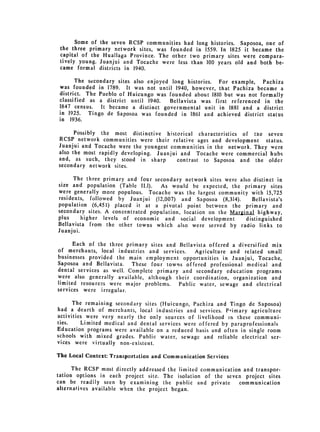 Some of the seven RCSP communities had long histories. Saposoa, one of
 the three primary network sites, was founded in 1559. In 1825 it became the
 capital of the Huallaga Province. The other two primary sites were compara­
 tively young. Juanjui and Tocache were less than 100 years old and both be­
 came formal districts in 1940.

      The secondary sites also enjoyed long histories. For example, Pachiza
was founded in 1789. It was not until 1940, however, that Pachiza became a
district. The Pueblo of Huicungo was founded about 1810 but was not formally
classified as a district until 1940.   Bellavista was first referenced in the
1847 census. It became a distinct governmental unit in 1881 and a district
in 1925.   Tingo de Saposoa was founded in 1861 and achieved district status
in 1936.

      Possibly the most distinctive historical characteristics of the seven
RCSP network communities were their relative ages and development status.
Juanjui and Tocache were the youngest communities in the network. They were
also the most rapidly developing. Juanjui and Tocache were commercial hubs
and, as such, they stood in sharp        contrast to Saposoa and the older
secondary network sites.

      The three primary and four secondary network sites were also distinct in
size and population (Table 11.1).  As would be expected, the primary sites
were generally more populous. Tocache was the largest community with 15,725
residents, followed by Juanjui (12,007) and Saposoa (8,314).        Bellavista's
population (6,451) placed it at a pivotal point between the primary and
secondary sites. A concentrated population, location on the Marginal highway,
plus     higher levels of economic and social development        distinguished
Bellavista from the other towns which also were served by radio links to
Juanjui.

      Each of the three primary sites and Bellavista offered a diversified mix
of merchants, local industries and services.    Agriculture and related small
businesses provided the main employment opportunities in Juanjui, Tocache,
Saposoa and Bellavista.   These four towns offered professional medical and
dental services as well. Complete primary and secondary education programs
were also generally available, although their coordination, organization and
limited resources were major problems. Public water, sewage and electrical
services were irregular.

      The remaining secondary sites (Huicungo, Pachiza and Tingo de Saposoa)
had a dearth of merchants, local industries and services. Primary agriculture
activities were very nearly the only sources of livelihood in these communi­
ties.     Limited medical and dental services were offered by paraprofessionals
Education programs were available on a reduced basis and often in single room
schools with mixed grades. Public water, sewage and reliable electrical ser­
vices were virtually non-existent.

The Local Context: Transportation and Communication Services

      The RCSP most directly addressed the limited communication and transpor­
tation options in each project site. The isolation of the seven project sites
can be readily seen by examining the public and private         communication
alternatives available when the project began.
 
