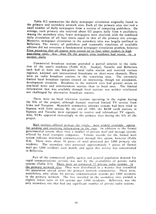 Table 11.2 summarizes the daily newspaper circulation originally found in
the primary and secondary network sites. Each of the primary sites recr ved a
small number of daily newspapers from a variety of competing publishers. On
average, each primary site received about 122 papers daily from 6 publishers.

Among the secondary sites, fewer newspapers were received, with the combined

daily circulation of all four towns equal to that of the primary site
 average.

Moreover, newspaper circulation in the secondary sites was largely confined to

Bellavista. 
 The variety of publishers and reasonable timeliness of available
editions did not overcome a fundamental newspaper circulation problem, however.
Even assuming that all papers were passed on to four other readers (a high
pass-along rate). less than 5% the project area residents had access         a...a
current daily.

      Commercial broadcast stations provided a partial solution to the isola­
tion of the zone's residents (Table 11.3).    Juanjui, Tocache and Bellavista
each had at least one low-power local radio station and received various
regional, national and international broadcasts on short-wave channels. There
were no radio broadcast stations in the remaining sites.       The extremely
limited local broadcast options created an interesting, though not uncommon,
development situation.   Residents in the network sites had greater access to
non-local news and entertainment sources than to local ones.      The limited
information that was available through local stations was neither reinforced

nor challenged by alternative broadcast sources.


      There were no local television stations operating in the region during
the life of the project, although Juanjui received limited TV service from
Lima and Tarapoto. MaKeshift community antenna systems had been tried in
Saposoa with little success. By the end of 1985, the RCSP earth stations in
Saposoa and Tocache were equipped to receive and rebroadcast TV signals.
Also, VCRs appeared increasingly in the primary sites during the life of the
project.

       Mail services offered perhaps the sinle   most widely available option
 for sending and receiving infornation in Ihc /one.   In addition to the formal
governmental system, there were a number of private mail and message systems
offered by local transport companies.      Volume records for the formal mail
system indicate minimum communication through this option, however (Table
II.4).  There were about 34 piecc!, of mail processed per 1,000 primary site
residents.    The secondary sites processed approximately 5 pieces of formal
mail per 1,000 residents each month, and again this service was concentrated
in Bellavista.

       Parl of the commercial, pu blic agcncy and general population demand for
rapid communications services was met by the availability of private radio
systems (Table 11.5).  There were an estimated 22 private radio systems      in
the primary network sites. They were distributed in a manner that resembled
the population spread across the primary network communitics.        There were,
nonetheless, only about 0.0 private conim unication sy'stems per 1,00(0 residents
in the primary network.     The five installed in the secondary sites yielded a
slightly lower ratio of 0.4 systems per 1,000 residents.     Bellavista, was the
only secondary site that had any signifi cant number of private radio systems.




                                    if)0
 