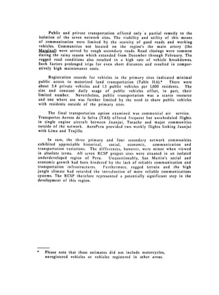 Public and private transportation offered only a partial remedy to the
isolation of the seven network sites. The viability and utility of this means
of communication were limited by the scarcity of good roads and working
vehicles. Communities not located on the region's the main artery (the
Mar2inal) were served by rough secondary roads. Road closings were common
during the rainy season which extended from December through February. The
rugged road conditions also resulted in a high rate of vehicle breakdowns.
Such factors prolonged trips for even short distances and resulted in compar­
atively high maintenance costs.

      Registration records for vehicles in the primary sites indicated minimal
public access to motorized land transportation (Table II.6).*       There were
about 5.4 private vehicles and 1.3 public vehicles per 1,000 residents.    The
size and constant daily usage of public vehicles offset, in part, their
limited number.     Nevertheless, public transportation was a scarce resource
and one where use was further limited by the need to share public vehicles
with residents outside of the primary sites.

      The final transportation option examined was commercial air service.
Transportcs Aereos de la Selva (TAS) offered frequent but unscheduled flights
in single engine aircraft between Juanjui, Tocache and major communities
outside of the network. AeroPeru provided two weekly flights linking Juanjui
with Lima and Trujillo.

      In sum, the three primary and four secondary network communities
exhibited appreciable historical,    social,  economic,   communication and
transportation variations. The diffetences, however, were minor when viewed
in absolute terms. All seven RCSP project sites were situated in an isolated
underdeveloped region of Peru.       Unquestionably, San Martin's social and
economic growth had been hindered by the lack of reliable communication and
transportation infrastructures.   Furthermore, rugged terrain and the high
jungle climate had retarded the introduction of more reliable communications
systems. The RCSP therefore represented a potentially significant step in the
development of this region.




*   Please note that these estimates did not include motorcycles,
    unregistered vehicles or vehicles registered in other areas.
 