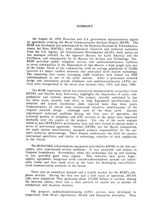 SUMMARY




     On August 31, 1979, Peruvian and U.S. government representatives signed
an agreement creating the Rural Communication Services Project (RCSP). The
RCSP was developed and administered by the Empresa Nacional de Telecomunica­
ciones del Peru (ENTEL), with substantial financial and technical assistance
from the U.S. Agency for International Development (A.I.D.). Such assista;,ce
was managed initially by the Agency's Bureau for Latin America and the
Caribbean, and subsequently by its Bureau for Science and Technology. The
RCSP provided public telephone service and audioteleconference facilities
to seven communities in the Department of San Martin, a high jungle area cast
of the Andes. Three of the communities, with an average population of 12,000,
received 6.1 meter satellite antennas and associated earth station technology.
The remaining four towns, averaging 3,400 residents, were linked via VHF
radiotelephones to one of the earth stations.     After a protracted network
design and installation period, telephone and audioteleconference (ATC) ser­
vices were inaugurated in the seven sites between July, 1983, and June, 1984.

      The RCSP experience, which was extensively documented by researchers from
 ENTEL and Florida State University, highlights the importance of early, com­
 prehensive and realistic planning. The project, initially scheduled to last
 for three years, actually took twice as long. Equipment specifications, site
 selection and system installation alone required more than three years.
 Underestimates of initial costs necessitated extensive modifications of the
original network design.      Although each of the three earth          stations
experienced technical problems during the first year of operation, the
technical quality of telephone and ATC services at the major sites improved
markedly over the course of the project.        Yet, two of the earth stations
 failed to pass INTELSAT's performance tests and were forced to operate under a
series of provisional approvals.   Neither ENTEL nor the Harris Corporation,
the earth station manufacturer, accepted primary responsibility for the sys­
tem's technical shortcomings. Their dispute underscores the need for greater
contractual specificity and clarity in technology transfers of such complexity
in the future.

     The BUDAVOX radiotelephone equipment provided by ENTEL to the four sec­
ondary sites experienced serious problems.    It was unreliable and subject to
frequent breakdowns. Nevertheless, when this technology was up and running,
it, too, provided good voice signals.       This indicates that, given highct­
quality equipment, integrated earth station/radiotelephone systems are techni­
cally viable and thus could serve as the basis for developing cost-effectivc
rural communication networks in the future.

     There was an immediate demand and a sizable market for the RCSP's tele­
phone services. During the first two and a half years of operation, 207,441
calls were completed. They generated about 272,000 dollars in revenue. Among
the heaviest callers, there was a clear pattern of system use in pursuit of
commercial and business interests.

    The project's audioteleconferencing (ATC) .;ervices were developed in
cooperation with Peru's Agriculture, Health and Education ministries. They
 