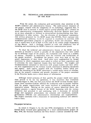 III. 	   TECHNICAL AND ADMINISTRATIVE HISTORY
                              OF THE RCSP



        From the outset, 	 the evaluation paid particularly close attention to the
RCSP's technical 	 and administrative history. The multi-sectoral character of
the project, coupled with the complexity of its technology, suggested that, if
the RCSP were to 	succeed, it would require careful planning and a reliance on
novel administrative arrangements. Historically, Peruvian agencies have prov­
en no more adaptable or inclined to decentralized decision-making than their
counterparts in other nations. Yet, the diversity of development communica­
tion services projected for tOe RCSP meant that ENTEL, Peru's national tele­
communications authority, wocid be required to coordinate its activities with
established government programs in agriculture, health and education. More­
over it would have to do so both in Lima and in the remote jungle Department
of San Martin. 	 Such a challenge equaled in scale and complexity that of
installing and maintaining the RCSP's innovative communication system.

      To chart the technical and administrative history of the RCSP, and to
maintain as detailed a record as possible of the adjustments that were called
 for in different stages of the project, the evaluation team relied on a number
of sources. Foremost in importance were the reactions and recollections of
the people involved.     Throughout the project, notes were kept of the key
actors' impressions of their work. Such notes were supplemented by formal
interviews in which respondents were asked to reflect on their experiences and
to articulate the most important lessons they had learned. The insights and
recommendations contained in interviews with project leaders and their advis­
ers were supplemented by the written records contained in planning documents
and reports.    Such reports, coupled with the feasibility studies which pre­
ceded the launching of the RCSP, constituted a second major source of informa­
tion on the project's evolution and growth. Accounts of the project contained
in the Peruvian media were a third source of information.

      Although initial estimates of how quickly the project would start opera­
tions proved to be far too optimistic, it was fortuitous that evaluation
activities began in 1981, two full years before the RCSP network became opera­
tional. Such extended leadtime allowed the evaluation team to become familiar
with the people, organizations, and issues involved in establishing such an
innovative system. Relying on the variety of sources identified above, this
chapter presents a capsule history of the RCSP, beginning with the various
initiatives that preceded it and continuing with a discussion of network
design and equipment procurement, site selection and installation, network
performance (1983-85) and administrative relationships and responsibilities.
The chapter concludes with a discussion of outstanding technical and adminis­
trative issues.


Pre-project Initiatives

     As noted in Chapter 1, by the late 1970s developments in Peru and the
United States favored joint sponsorship of a rural communications project. In
May, 1978, the Instituto Geofisico del Peru hosted a seminar attended by well­


                                    28

 