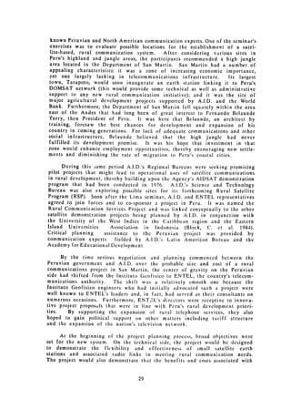 known Peruvian and North American communication experts. One of the seminar's
 exercises was to evaluate possible locations for the establishment of a satel­
 lite-based, rural communication system.     After considering various sites in
Peru's highland and jungle areas, the participants recommended a high jungle
area located in the Department of San Martin. San Martin had a number of
appealing characteristics: it was a zone of increasing economic importance,
yet one largely lacking in telecommunications infrastructure.        Its largest
town, Tarapoto, would soon inaugurate an earth station linking it to Peru's
DOMSAT network (this would provide some technical as well as administrative
support to any new rural communication initiative); and it was the site of
major agricultural development projects supported by A.I.D. and the World
Bank. Furthermore, the Department of San Martin fell squarely within the area
east of the Andes that had long been of great interest to Fernando Belaunde
'ferry, then President of Peru.    It was here that Belaunde, an architect by
training, foresaw the best chances for development and expansion of his
country in coming generations. For lack of adequate communications and other
social infrastructure, Belaunde believed that the high jungle had never
fulfilled its development promise.    It was his hope that investment in that
zone would enhance employment opportunities, thereby encouraging new settle­
ments and diminishing the rate of migration to Peru's coastal cities.

       During this iame period A.I.D.'s Regional Bureaus were seeking promising
pilot projects that might lead to operational uses of satellite communications
in rural development, thereby building upon the Agency's AIDSAT demonstration
program that had been conducted in 1976.         A.I.D.'s Science and Technology
Bureau was also exploring possible sites for its forthcoming Rural Satellite
Program (RSP). Soon after the Lima seminar, A.I.D. and ENTEL representatives
agreed to join forces and to co-sponsor a project in Peru. It was named the
Rural Communication Services Project and was linked conceptually to the other
satellite demonstration projects being planned by A.I.D. in conjunction with
the University of the West Indies in the Caribbean region and the Eastern
Island Universities      Association in Indonesia (Block, C. et al. 1984).
Critical planning      assistance to the Peruvian project was provided by
communication experts       fielded by A.I.D.'s Latin American Bureau and the
Academy for Educational Development.

      By the time serious negotiation and planning commenced between the
Peruvian government and A.I.D. over the probable size and cost of a rural
communications project in San Martin, the center of gravity on the Peruvian
side had shifted from the Instituto Geofisico to ENTEL, the country's telecom­
munications authority.    The shift was a relatively smooth one because the
Instituto Geofisico engineers who had initially advocated such a project were
well known to ENTEL's leaders and, in fact, had served as their consultants on
numerous occasions. Furthermore, ENT3L's directors were receptive to innova­
tive project proposals that were in line with Peru's rural development priori­
ties.    By supporting the expansion of rural telephone services, they also
hoped to gain political support on other matters including tariff structure
and the expansion of the nation's television network.

      At the beginning of the project planning process, broad objectives were
set for the new system. On the technical side, the project would be designed
to demonstrate the flexibility and effectiveness of small satellite earth
stations and associated radio links in meeting rural communication needs.
The project would also demonstrate that the benefits and costs associated with


                                   29

 