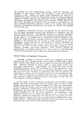 the provision of rural communication services would be "attractive and
pertinent" to other areas of Peru, and eventually to other Latin American
countries as well.    Finally, the project would demonstrate the ability of a
satellite-based system to meet the communication needs of existing development
programs in health, education and agriculture, thereby strengthening regional
institutions and programs. To fulfill this last objective, ENTEL planners and
their A.I.D. colleagues envisioned the need for intensive involvement on the
part of selected government ministries. Only in this manner, they believed,
could the developmental significance of the project be realized and expanded
over the long term.

       Originally, a three-year tim.taLle was proposed for the RCSP; one year
 for the design, procurement, testing and installation of equipment, and two
years of actual operation. This timetable proved to be woefully inadequate,
and the horizon of activity eventually was extended an additional four years.
At the outset, it was thought that 14 communities would be included in the
RCSP, but budget constraints eventually reduced the scale of operations. Once
installed, it was proposed that the network be made available at no cost to
development projects operated by the Ministries of Health, Education and
Agriculture, although the exact terms of such access were left to be worked
out at a later date. In order to help achieve the project's ambitious list of
technical, economic and social objectives, A.I.D. initially pledged 102
person-months of technical assistance in a wide variety of areas, including
communications planning, systems engineering, management and evaluation.


Network Design and Equipment Procurement

      Although a number of feasibi!ity studies were conducted by Peruvian
engineers and A.I.D. consultants prior to the signing of RCSP Project Agree­
ment, detailed system design work did not begin in earnest until the spring of
1980.    However, following an initial period of system design activity, pro­
gress slowed dramatically.    Unquestionably, the collaborative nature of the
technology assessment process was a delaying factor. The elaboration of final
system specifications, the preparation of required documentation and propo­
sals, the review and evaluation of competitive bids, and the selection and
contracting of vendors were all conducted jointly by U.S. and Peruvian engi­
neers. The time required to accomplish such tasks and to manutfacture, ship
and install the equipment delayed start-up of the system for more than two
years beyond its original timetable.

      In the course of their preliminary consultations and feasibility studies,
ENTEL and A.I.D. administrators had been advised that the costs of small
satellite earth stations and related technologies had fallen and would hence­
 forth be within the economic reach of nations such as Peru which were eager to
provide rudimentary communication services to isolated rural populations.
Furthermore, they had been assured that affordable earth stations could be
readily assembled from "off the shelf" components.       As compelling as such
arguments appeared to be in theory, they did not stand up in practice. The
alternative systems put forward by U.S. manufacturers in response to A.I.D.'s
formal inquiries carried a total price tag approximately 600,)0(0 dollars above
initial estimates. Furthermore, each proposed system would require more time
to procure and install than had been previously planned.
 