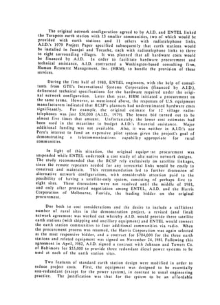 The original network configuration agreed to by A.I.D. and ENTEL linked
 the Tarapoto earth station with 13 smaller communities, two of which would be
 provided with earth stations and 11 others with radiotelephone links.
 A.I.D.'s 1979 Project Paper specified subsequently that earth stations would
 be installed in Juanjui and Tocache, each with radiotelephone links to three
 to eight surrounding villages. It was planned that all hardware costs would
 be financed by A.I.D.       In order to facilitate hardware procurement and
 technical assistance, A.I.D. contracted a Washington-based consulting firm,
 Human Resource Management, Inc. (HRM), to handle the provision of these
 services.

       During the first half of 1980, ENTEL engineers, with the help of consul­
 tants from GTE's International Systems Corporation (financed by A.I.D.),
 delineated technical specifications for the hardware required under the origi­
 nal network configuration. Later that year, HRM initiated a procurement on
 the same terms. However, as mentioned above, the responses of U.S. equipment
 manufacturers indicated that RCSP's planners had underestimated hardware costs
 significantly.    For example, the original estimate for 12 village radio­
 telephones was just $50,000 (A.I.D., 1979). The lowest bid turned out to be
 almost five times that amount.     Unfortunately, the lower cost estimates had
 been used in the meantime to budget A.I.D.'s financial assistance.        Major
 additional funding was not available.      Also, it was neither in A.I.D.'s nor
 Peru's interest to fund an expensive pilot system given the project's goal of
 demonstrating     a   telecommunications    capability appropriate  for    rural
 communities.
      In light of this situation, the original equipr-r nt procurement was
suspended while ENTEL undertook a cost study of alte: native network designs.
The study recommended that the RCSP rely exclusively on satellite linkages,
since the remote repeaters needed for any terrestrial links would be costly to
construct and maintain.    This recommendation led to further discussion of
alternative network configurations, with considerable attention paid to the
possibility of having a satellite-only system, consisting of perhaps five to

eight sites.  These discussions were not resolved until 
 the middle of 1981,
and only after protracted negotiation among ENTEL, A.I.D. and the Harris
Corporation of Melbourne, Fiorida, the leading bidder on the original

procurement.


      Due both to cost considerations and the desire to include a sufficient

number of rural sites in the demonstration project,, a revised (and final)

network agreement was worked out whereby A.I.D. would provide three satellite
earth stations (with shipping and ancillary equipment) and ENTEL would connect
the earth station communities to four additional communities via radio. When
the procurement process was resumed, the Harris Corporation was again selected
as the most responsive bidder, and a contract for $704,000 for the three earth
stations and related equipment was signed on November 24, 1981. Following this
agreement in April, 1982, A.I.D. signed a contract with Johnson and Towers Co.
of Baltimore for $55,000 to provide three redundant diesel power systems to be
used at each of the earth station sites.

      Two features of standard earth station design were modified in order to
reduce project costs.   First, the equipment was designed to be essentially
non-redundant (except for the power system), in contrast to usual engineering
practice.  The justification was that for the system to be an affordable
 