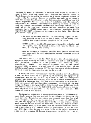 prototype, it would be acceptable to sacrifice some degree of reliability in
 order to bring down total system costs. However, this decision forced the
 Harris Corporation to modify its standard earth station technology to meet the
 needs of the Peru project. Second, the decision was made not to request a
 "turn-key" contract from Harris, whereby that corporation would have been held
 legally responsible for the earth stations' installation and the successful
 completion of all INTELSAT acceptance tests. Turn-key contracts are often the
norm for complex, international communication technology transfers and, in­
deed, all of the nine earth stations installed previously in Peru were
contracted for by ENTEL under turn-key arrangements. Nonetheless, ENTEL
requested that RCSP equipment not be procured on that basis. The following
justifications were given:

       -   the costs of turn-key contracts are substantially higher (in this
           case, probably on the order of 50% to 100%), and the money saved
           could be used to purchase more equipment for the system;

       - ENTEL staff had considerable experience with satellite technology and
         felt capable, with the lirmited training built into the Harris con­
         tract, of installing the system;

       -   such an approach to technology transfer would provide considerably
           more opportunity for staff development, thereby increasing ENTEL's
           capabilities.

      The initial idea had been for A.I.D. to cover the telecommunications
equipment costs necessary for both the satellite sites and the radiotelephone
sites    (hereafter   referred to as the primary       and   secondary   sites,
respectively).     However,    the higher-than-forecast costs of the system
permitted A.I.D. to assume only the costs of three satellite earth stations
and the teleconferencing equipment. ENTEL agreed to provide all the equipment
necessary to add the four secondary sites to the network.

      A variety of options were considered for the secondary network. Although
at one time there seemed to be a possibility of purchasing new equipment (a
procurement was actually initiated by ENTEL in 1982, but subsequently
canceled), the decision was ultimately made to install radios manufactured by
BUDAVOX, a Hungarian firm. Peru had acquired the radios years before in a
barter arrangement with the Hungarian government. Installation of this tech­
nology was begun in the latter half of 1983, although some ENTEL and A.I.D.
staff expressed concern about the BUDAVOX radios' poor performance history.
Their objections were overridden in the interest of cost reduction.        This
turned out to be a poor decision.

      The design and procurement of audioteleconferencing (ATC) equipment was a
much simpler process than that required for the primary and secondary tele­
phone networks. Nonetheless, the process also consumed more time than origi­
nally anticipated.   It, too, was characterized by a number of difficulties.
First, the ATC equipment had to interface with the new rural telephone system
whose specifications had required so much time to work out. Second, contract
disputes between A.I.D. and HRM (which will be discussed below) als, -ontrib­
uted to the delay in ATC network design and procurement. It was not until
early 1983 that a final decision was made (again on the basis of competitive
procurement) to purchase 10 Darome teleconference terminals and 2 sets of
 